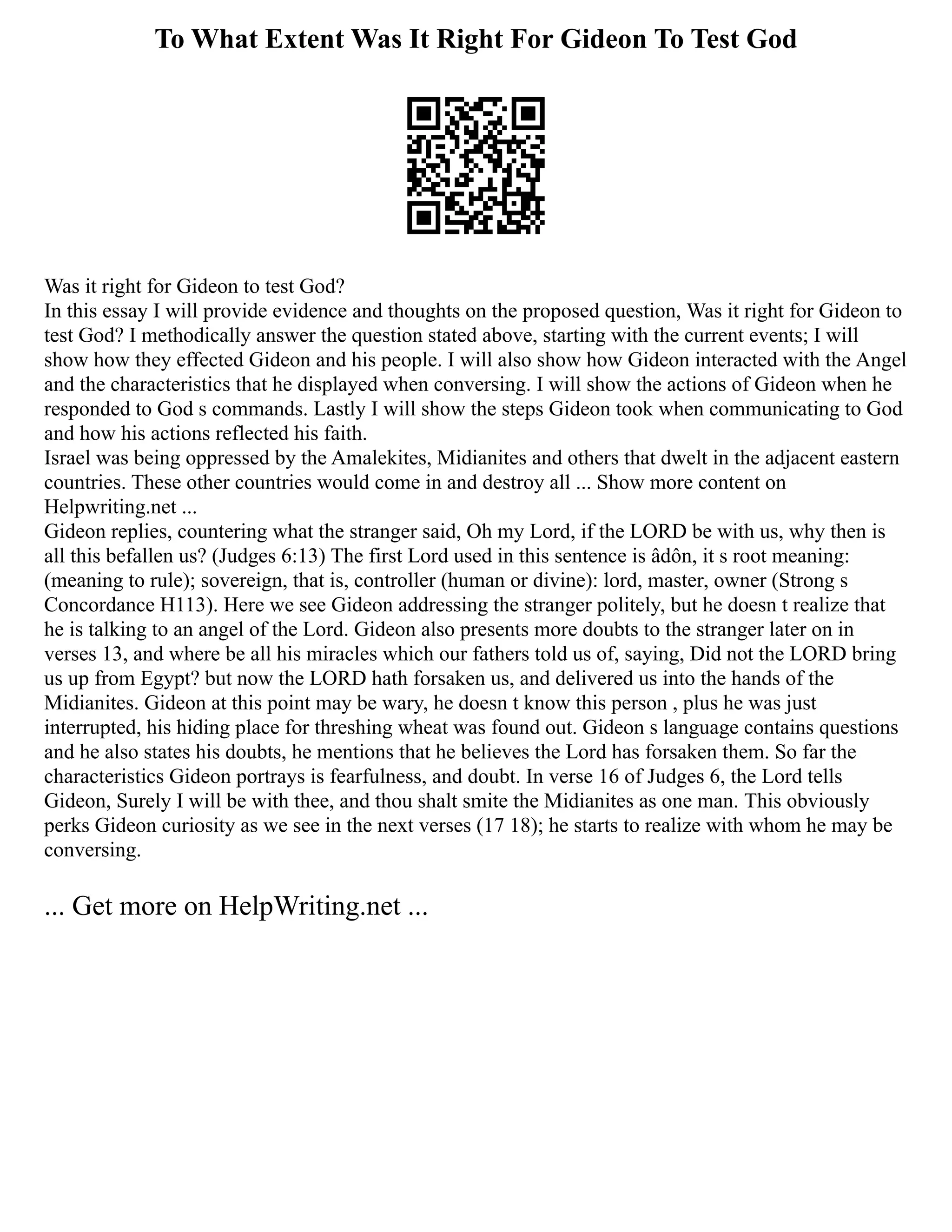 To What Extent Was It Right For Gideon To Test God
Was it right for Gideon to test God?
In this essay I will provide evidence and thoughts on the proposed question, Was it right for Gideon to
test God? I methodically answer the question stated above, starting with the current events; I will
show how they effected Gideon and his people. I will also show how Gideon interacted with the Angel
and the characteristics that he displayed when conversing. I will show the actions of Gideon when he
responded to God s commands. Lastly I will show the steps Gideon took when communicating to God
and how his actions reflected his faith.
Israel was being oppressed by the Amalekites, Midianites and others that dwelt in the adjacent eastern
countries. These other countries would come in and destroy all ... Show more content on
Helpwriting.net ...
Gideon replies, countering what the stranger said, Oh my Lord, if the LORD be with us, why then is
all this befallen us? (Judges 6:13) The first Lord used in this sentence is âdôn, it s root meaning:
(meaning to rule); sovereign, that is, controller (human or divine): lord, master, owner (Strong s
Concordance H113). Here we see Gideon addressing the stranger politely, but he doesn t realize that
he is talking to an angel of the Lord. Gideon also presents more doubts to the stranger later on in
verses 13, and where be all his miracles which our fathers told us of, saying, Did not the LORD bring
us up from Egypt? but now the LORD hath forsaken us, and delivered us into the hands of the
Midianites. Gideon at this point may be wary, he doesn t know this person , plus he was just
interrupted, his hiding place for threshing wheat was found out. Gideon s language contains questions
and he also states his doubts, he mentions that he believes the Lord has forsaken them. So far the
characteristics Gideon portrays is fearfulness, and doubt. In verse 16 of Judges 6, the Lord tells
Gideon, Surely I will be with thee, and thou shalt smite the Midianites as one man. This obviously
perks Gideon curiosity as we see in the next verses (17 18); he starts to realize with whom he may be
conversing.
... Get more on HelpWriting.net ...
 