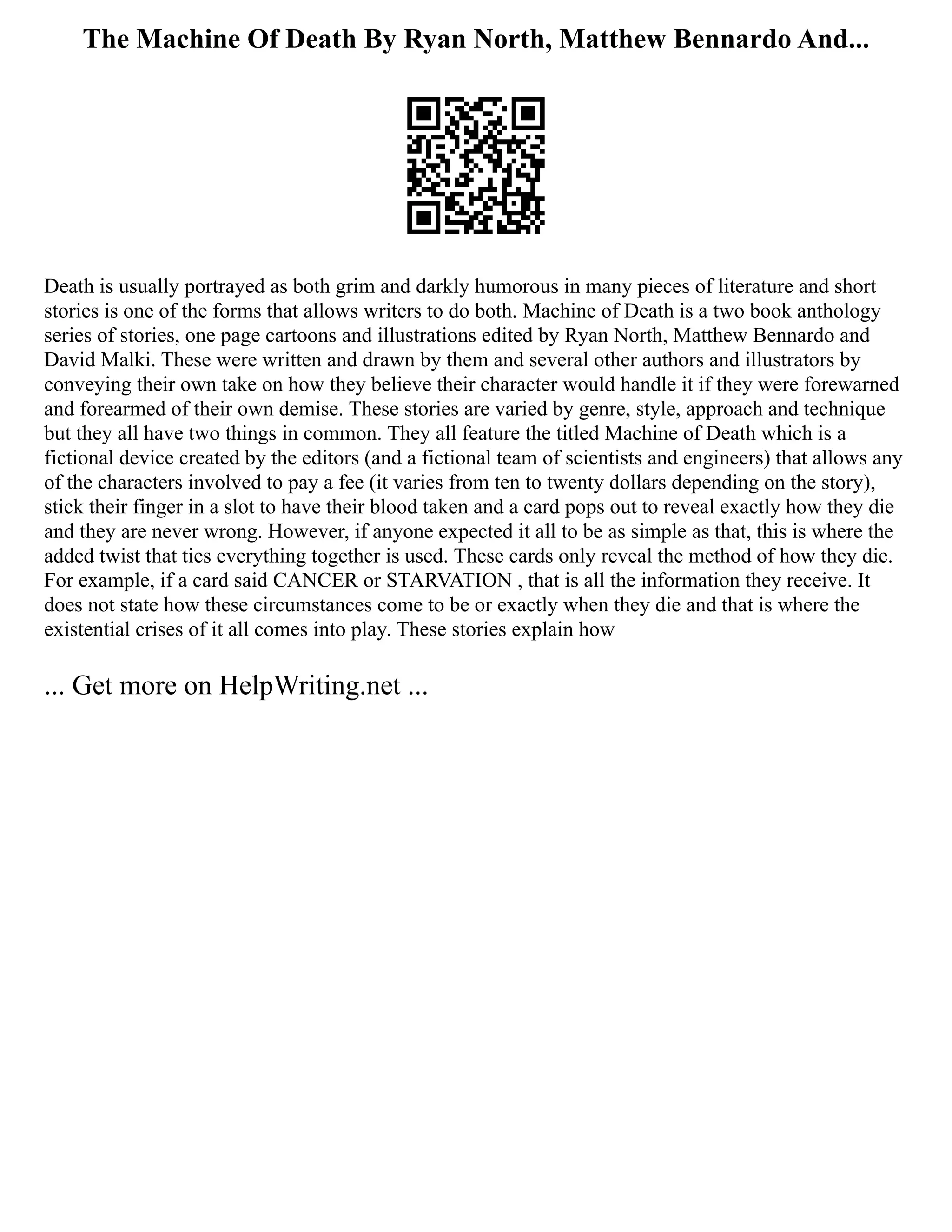 The Machine Of Death By Ryan North, Matthew Bennardo And...
Death is usually portrayed as both grim and darkly humorous in many pieces of literature and short
stories is one of the forms that allows writers to do both. Machine of Death is a two book anthology
series of stories, one page cartoons and illustrations edited by Ryan North, Matthew Bennardo and
David Malki. These were written and drawn by them and several other authors and illustrators by
conveying their own take on how they believe their character would handle it if they were forewarned
and forearmed of their own demise. These stories are varied by genre, style, approach and technique
but they all have two things in common. They all feature the titled Machine of Death which is a
fictional device created by the editors (and a fictional team of scientists and engineers) that allows any
of the characters involved to pay a fee (it varies from ten to twenty dollars depending on the story),
stick their finger in a slot to have their blood taken and a card pops out to reveal exactly how they die
and they are never wrong. However, if anyone expected it all to be as simple as that, this is where the
added twist that ties everything together is used. These cards only reveal the method of how they die.
For example, if a card said CANCER or STARVATION , that is all the information they receive. It
does not state how these circumstances come to be or exactly when they die and that is where the
existential crises of it all comes into play. These stories explain how
... Get more on HelpWriting.net ...
 