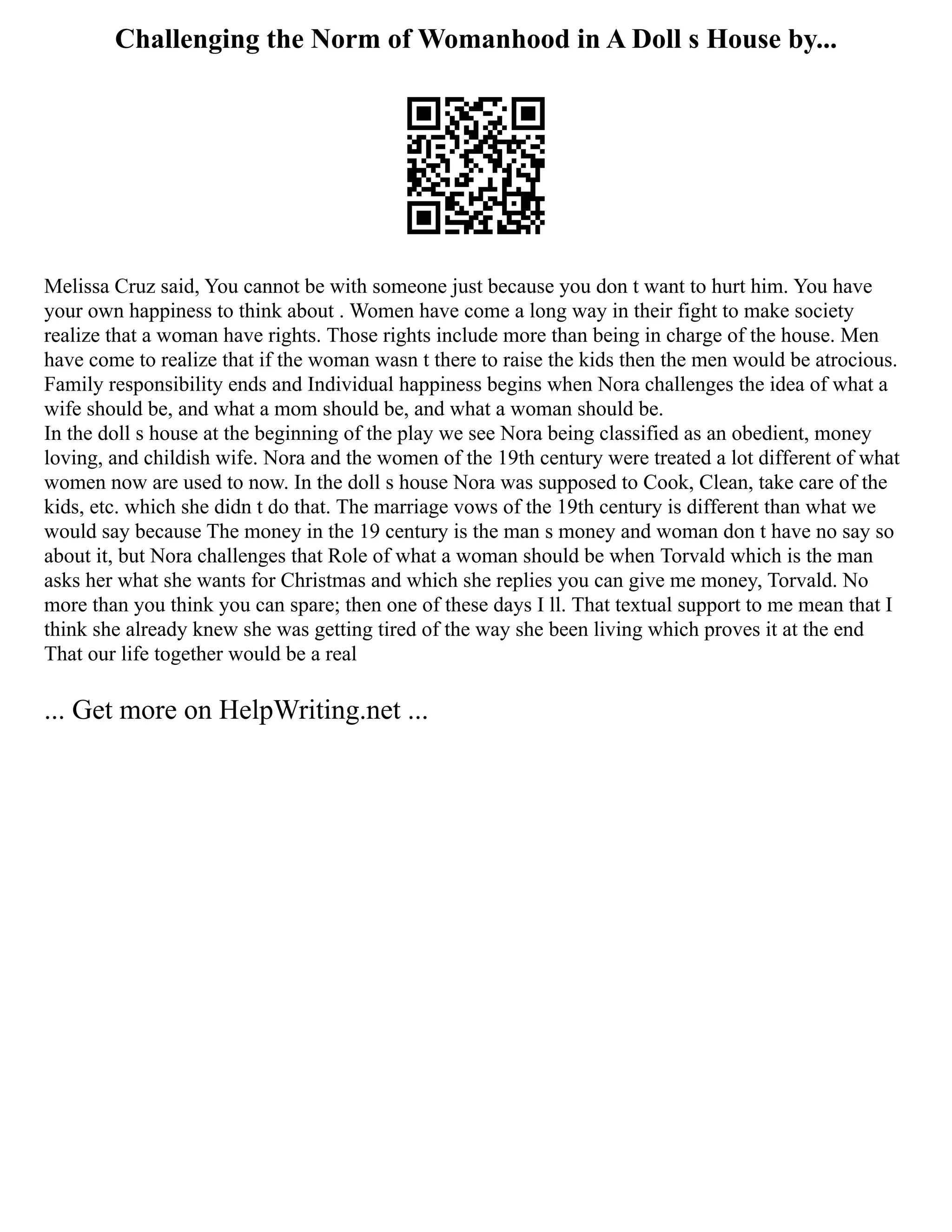 Challenging the Norm of Womanhood in A Doll s House by...
Melissa Cruz said, You cannot be with someone just because you don t want to hurt him. You have
your own happiness to think about . Women have come a long way in their fight to make society
realize that a woman have rights. Those rights include more than being in charge of the house. Men
have come to realize that if the woman wasn t there to raise the kids then the men would be atrocious.
Family responsibility ends and Individual happiness begins when Nora challenges the idea of what a
wife should be, and what a mom should be, and what a woman should be.
In the doll s house at the beginning of the play we see Nora being classified as an obedient, money
loving, and childish wife. Nora and the women of the 19th century were treated a lot different of what
women now are used to now. In the doll s house Nora was supposed to Cook, Clean, take care of the
kids, etc. which she didn t do that. The marriage vows of the 19th century is different than what we
would say because The money in the 19 century is the man s money and woman don t have no say so
about it, but Nora challenges that Role of what a woman should be when Torvald which is the man
asks her what she wants for Christmas and which she replies you can give me money, Torvald. No
more than you think you can spare; then one of these days I ll. That textual support to me mean that I
think she already knew she was getting tired of the way she been living which proves it at the end
That our life together would be a real
... Get more on HelpWriting.net ...
 
