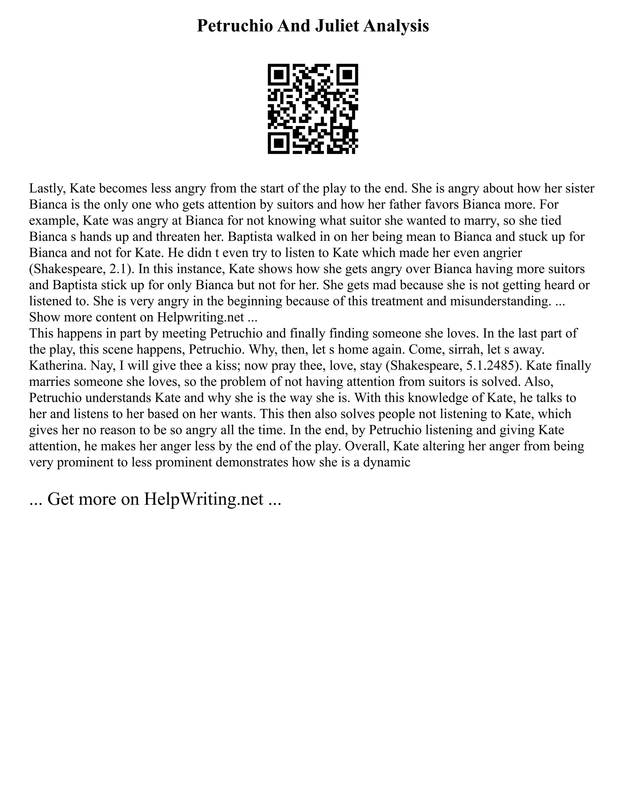 Petruchio And Juliet Analysis
Lastly, Kate becomes less angry from the start of the play to the end. She is angry about how her sister
Bianca is the only one who gets attention by suitors and how her father favors Bianca more. For
example, Kate was angry at Bianca for not knowing what suitor she wanted to marry, so she tied
Bianca s hands up and threaten her. Baptista walked in on her being mean to Bianca and stuck up for
Bianca and not for Kate. He didn t even try to listen to Kate which made her even angrier
(Shakespeare, 2.1). In this instance, Kate shows how she gets angry over Bianca having more suitors
and Baptista stick up for only Bianca but not for her. She gets mad because she is not getting heard or
listened to. She is very angry in the beginning because of this treatment and misunderstanding. ...
Show more content on Helpwriting.net ...
This happens in part by meeting Petruchio and finally finding someone she loves. In the last part of
the play, this scene happens, Petruchio. Why, then, let s home again. Come, sirrah, let s away.
Katherina. Nay, I will give thee a kiss; now pray thee, love, stay (Shakespeare, 5.1.2485). Kate finally
marries someone she loves, so the problem of not having attention from suitors is solved. Also,
Petruchio understands Kate and why she is the way she is. With this knowledge of Kate, he talks to
her and listens to her based on her wants. This then also solves people not listening to Kate, which
gives her no reason to be so angry all the time. In the end, by Petruchio listening and giving Kate
attention, he makes her anger less by the end of the play. Overall, Kate altering her anger from being
very prominent to less prominent demonstrates how she is a dynamic
... Get more on HelpWriting.net ...
 