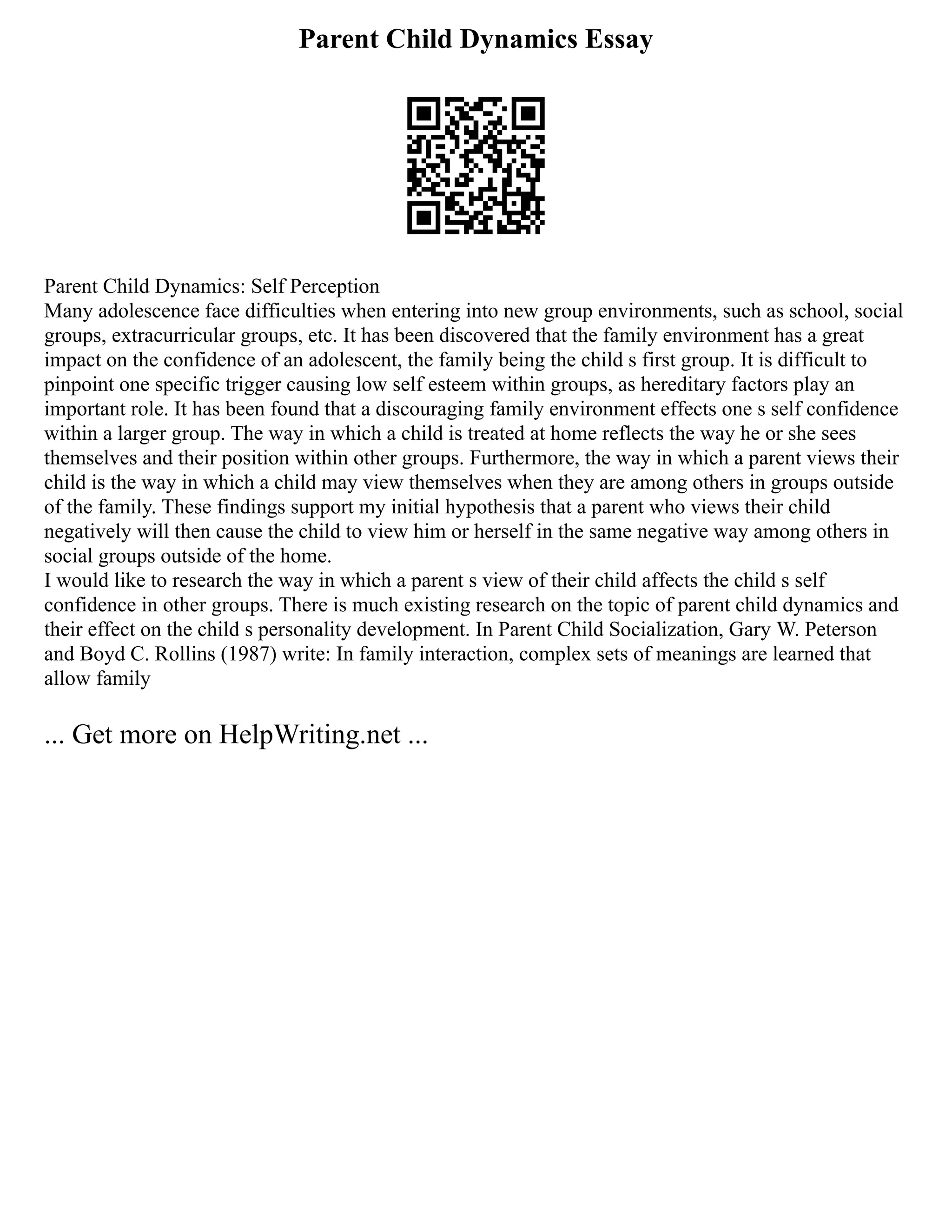 Parent Child Dynamics Essay
Parent Child Dynamics: Self Perception
Many adolescence face difficulties when entering into new group environments, such as school, social
groups, extracurricular groups, etc. It has been discovered that the family environment has a great
impact on the confidence of an adolescent, the family being the child s first group. It is difficult to
pinpoint one specific trigger causing low self esteem within groups, as hereditary factors play an
important role. It has been found that a discouraging family environment effects one s self confidence
within a larger group. The way in which a child is treated at home reflects the way he or she sees
themselves and their position within other groups. Furthermore, the way in which a parent views their
child is the way in which a child may view themselves when they are among others in groups outside
of the family. These findings support my initial hypothesis that a parent who views their child
negatively will then cause the child to view him or herself in the same negative way among others in
social groups outside of the home.
I would like to research the way in which a parent s view of their child affects the child s self
confidence in other groups. There is much existing research on the topic of parent child dynamics and
their effect on the child s personality development. In Parent Child Socialization, Gary W. Peterson
and Boyd C. Rollins (1987) write: In family interaction, complex sets of meanings are learned that
allow family
... Get more on HelpWriting.net ...
 