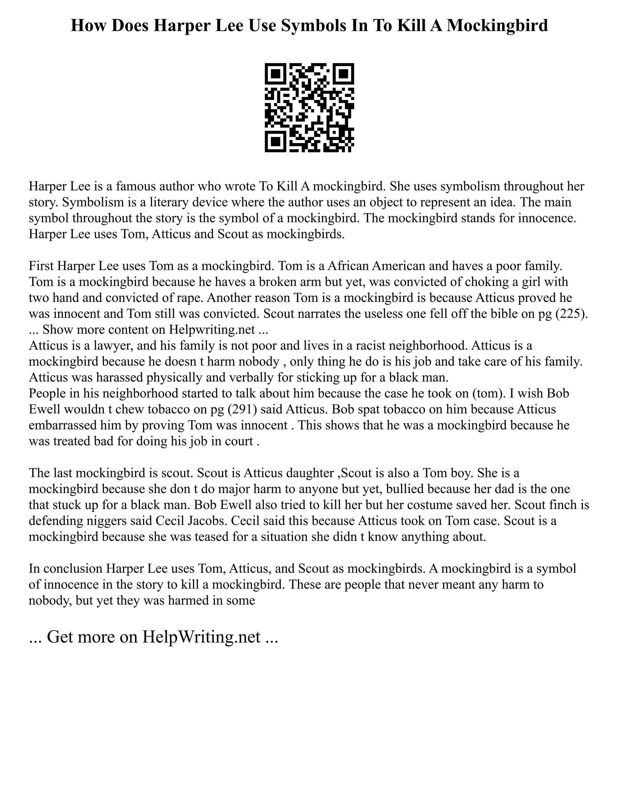 How Does Harper Lee Use Symbols In To Kill A Mockingbird
Harper Lee is a famous author who wrote To Kill A mockingbird. She uses symbolism throughout her
story. Symbolism is a literary device where the author uses an object to represent an idea. The main
symbol throughout the story is the symbol of a mockingbird. The mockingbird stands for innocence.
Harper Lee uses Tom, Atticus and Scout as mockingbirds.
First Harper Lee uses Tom as a mockingbird. Tom is a African American and haves a poor family.
Tom is a mockingbird because he haves a broken arm but yet, was convicted of choking a girl with
two hand and convicted of rape. Another reason Tom is a mockingbird is because Atticus proved he
was innocent and Tom still was convicted. Scout narrates the useless one fell off the bible on pg (225).
... Show more content on Helpwriting.net ...
Atticus is a lawyer, and his family is not poor and lives in a racist neighborhood. Atticus is a
mockingbird because he doesn t harm nobody , only thing he do is his job and take care of his family.
Atticus was harassed physically and verbally for sticking up for a black man.
People in his neighborhood started to talk about him because the case he took on (tom). I wish Bob
Ewell wouldn t chew tobacco on pg (291) said Atticus. Bob spat tobacco on him because Atticus
embarrassed him by proving Tom was innocent . This shows that he was a mockingbird because he
was treated bad for doing his job in court .
The last mockingbird is scout. Scout is Atticus daughter ,Scout is also a Tom boy. She is a
mockingbird because she don t do major harm to anyone but yet, bullied because her dad is the one
that stuck up for a black man. Bob Ewell also tried to kill her but her costume saved her. Scout finch is
defending niggers said Cecil Jacobs. Cecil said this because Atticus took on Tom case. Scout is a
mockingbird because she was teased for a situation she didn t know anything about.
In conclusion Harper Lee uses Tom, Atticus, and Scout as mockingbirds. A mockingbird is a symbol
of innocence in the story to kill a mockingbird. These are people that never meant any harm to
nobody, but yet they was harmed in some
... Get more on HelpWriting.net ...
 