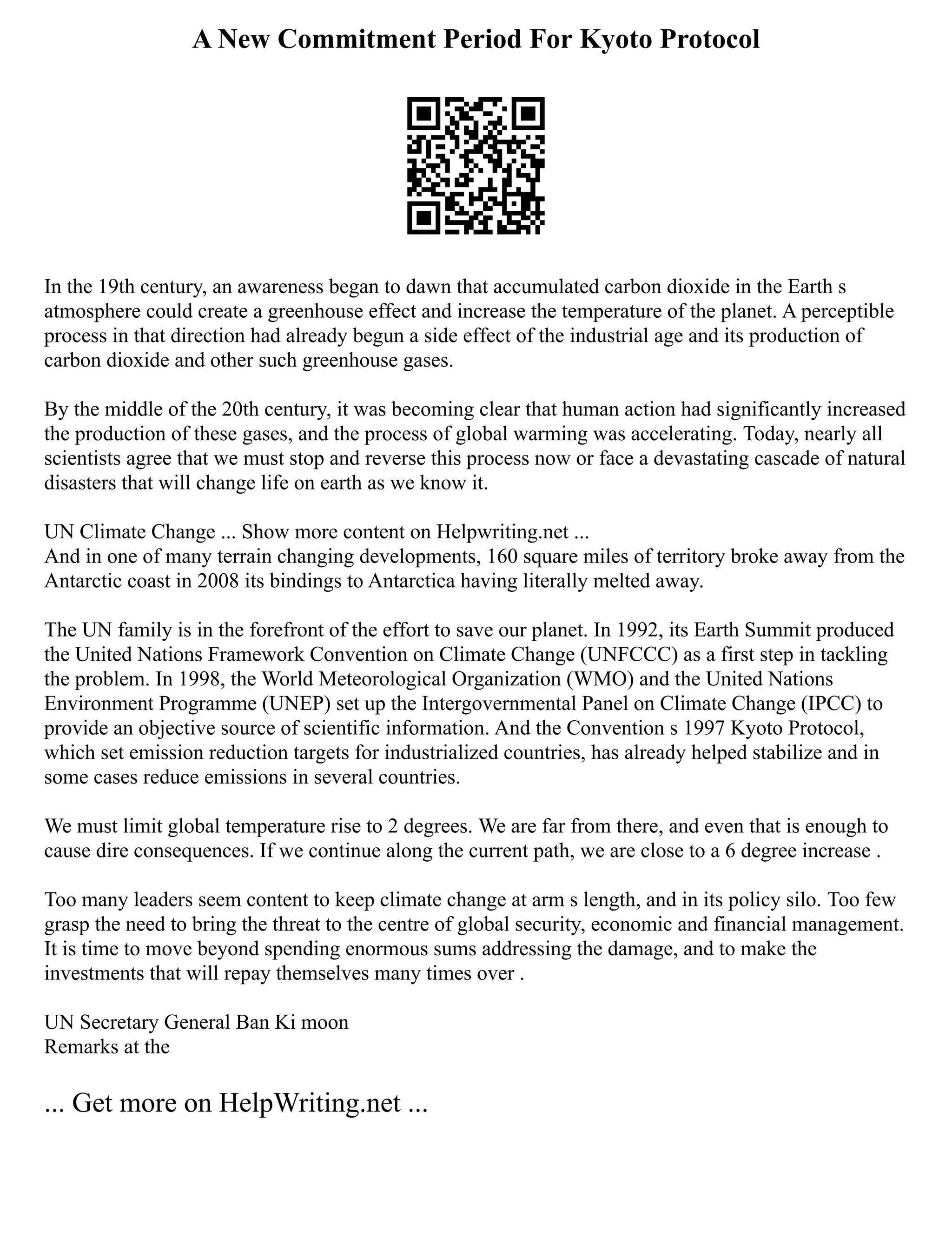 A New Commitment Period For Kyoto Protocol
In the 19th century, an awareness began to dawn that accumulated carbon dioxide in the Earth s
atmosphere could create a greenhouse effect and increase the temperature of the planet. A perceptible
process in that direction had already begun a side effect of the industrial age and its production of
carbon dioxide and other such greenhouse gases.
By the middle of the 20th century, it was becoming clear that human action had significantly increased
the production of these gases, and the process of global warming was accelerating. Today, nearly all
scientists agree that we must stop and reverse this process now or face a devastating cascade of natural
disasters that will change life on earth as we know it.
UN Climate Change ... Show more content on Helpwriting.net ...
And in one of many terrain changing developments, 160 square miles of territory broke away from the
Antarctic coast in 2008 its bindings to Antarctica having literally melted away.
The UN family is in the forefront of the effort to save our planet. In 1992, its Earth Summit produced
the United Nations Framework Convention on Climate Change (UNFCCC) as a first step in tackling
the problem. In 1998, the World Meteorological Organization (WMO) and the United Nations
Environment Programme (UNEP) set up the Intergovernmental Panel on Climate Change (IPCC) to
provide an objective source of scientific information. And the Convention s 1997 Kyoto Protocol,
which set emission reduction targets for industrialized countries, has already helped stabilize and in
some cases reduce emissions in several countries.
We must limit global temperature rise to 2 degrees. We are far from there, and even that is enough to
cause dire consequences. If we continue along the current path, we are close to a 6 degree increase .
Too many leaders seem content to keep climate change at arm s length, and in its policy silo. Too few
grasp the need to bring the threat to the centre of global security, economic and financial management.
It is time to move beyond spending enormous sums addressing the damage, and to make the
investments that will repay themselves many times over .
UN Secretary General Ban Ki moon
Remarks at the
... Get more on HelpWriting.net ...
 