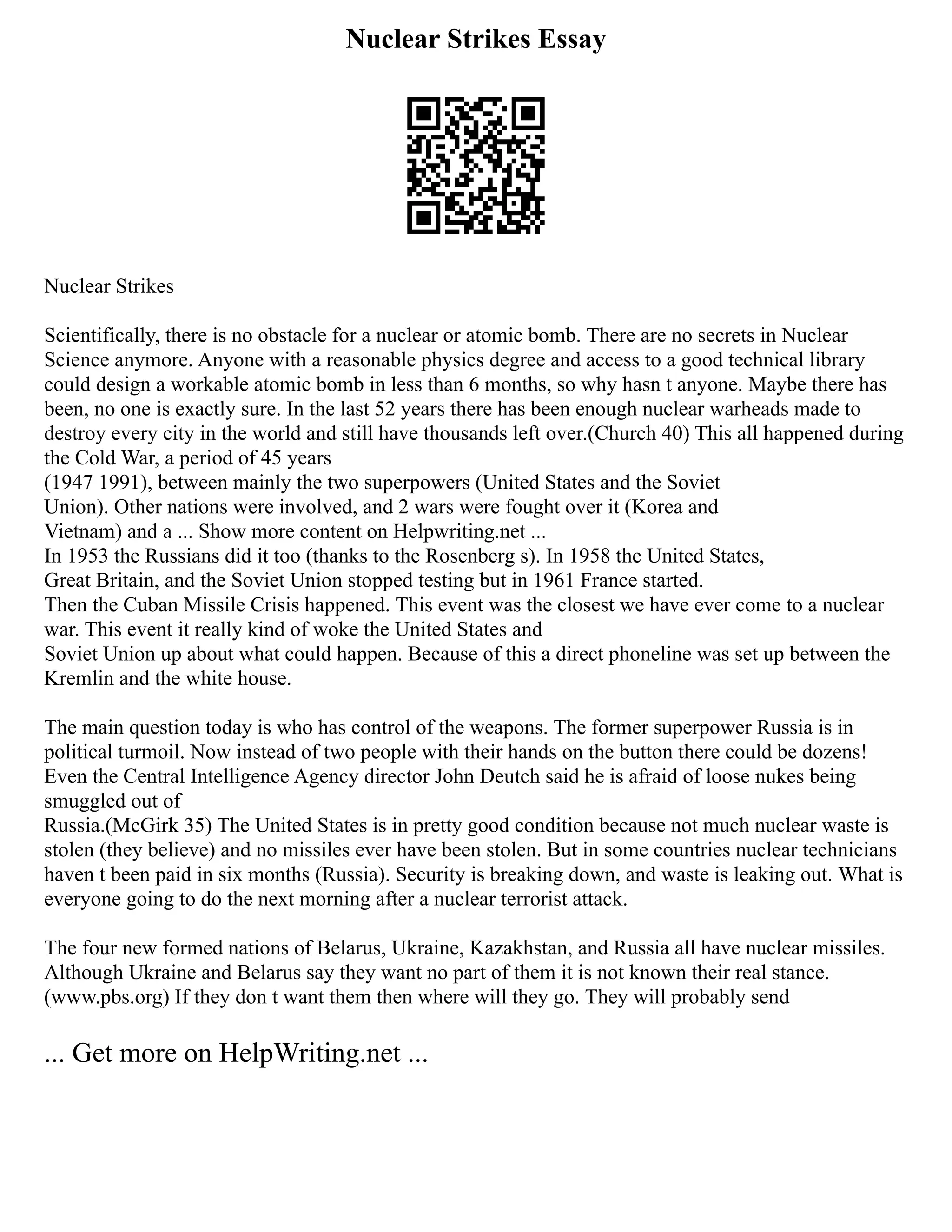 Nuclear Strikes Essay
Nuclear Strikes
Scientifically, there is no obstacle for a nuclear or atomic bomb. There are no secrets in Nuclear
Science anymore. Anyone with a reasonable physics degree and access to a good technical library
could design a workable atomic bomb in less than 6 months, so why hasn t anyone. Maybe there has
been, no one is exactly sure. In the last 52 years there has been enough nuclear warheads made to
destroy every city in the world and still have thousands left over.(Church 40) This all happened during
the Cold War, a period of 45 years
(1947 1991), between mainly the two superpowers (United States and the Soviet
Union). Other nations were involved, and 2 wars were fought over it (Korea and
Vietnam) and a ... Show more content on Helpwriting.net ...
In 1953 the Russians did it too (thanks to the Rosenberg s). In 1958 the United States,
Great Britain, and the Soviet Union stopped testing but in 1961 France started.
Then the Cuban Missile Crisis happened. This event was the closest we have ever come to a nuclear
war. This event it really kind of woke the United States and
Soviet Union up about what could happen. Because of this a direct phoneline was set up between the
Kremlin and the white house.
The main question today is who has control of the weapons. The former superpower Russia is in
political turmoil. Now instead of two people with their hands on the button there could be dozens!
Even the Central Intelligence Agency director John Deutch said he is afraid of loose nukes being
smuggled out of
Russia.(McGirk 35) The United States is in pretty good condition because not much nuclear waste is
stolen (they believe) and no missiles ever have been stolen. But in some countries nuclear technicians
haven t been paid in six months (Russia). Security is breaking down, and waste is leaking out. What is
everyone going to do the next morning after a nuclear terrorist attack.
The four new formed nations of Belarus, Ukraine, Kazakhstan, and Russia all have nuclear missiles.
Although Ukraine and Belarus say they want no part of them it is not known their real stance.
(www.pbs.org) If they don t want them then where will they go. They will probably send
... Get more on HelpWriting.net ...
 