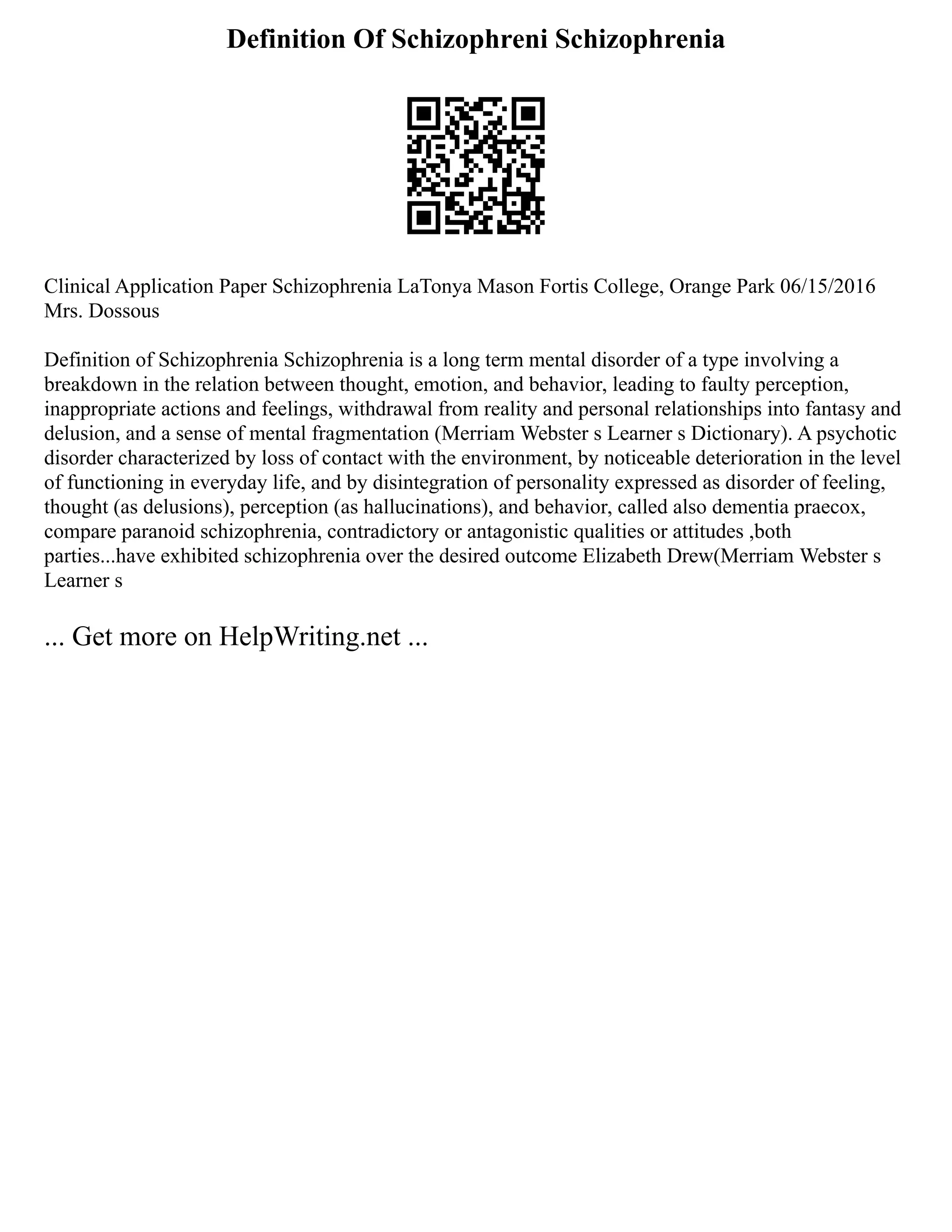 Definition Of Schizophreni Schizophrenia
Clinical Application Paper Schizophrenia LaTonya Mason Fortis College, Orange Park 06/15/2016
Mrs. Dossous
Definition of Schizophrenia Schizophrenia is a long term mental disorder of a type involving a
breakdown in the relation between thought, emotion, and behavior, leading to faulty perception,
inappropriate actions and feelings, withdrawal from reality and personal relationships into fantasy and
delusion, and a sense of mental fragmentation (Merriam Webster s Learner s Dictionary). A psychotic
disorder characterized by loss of contact with the environment, by noticeable deterioration in the level
of functioning in everyday life, and by disintegration of personality expressed as disorder of feeling,
thought (as delusions), perception (as hallucinations), and behavior, called also dementia praecox,
compare paranoid schizophrenia, contradictory or antagonistic qualities or attitudes ,both
parties...have exhibited schizophrenia over the desired outcome Elizabeth Drew(Merriam Webster s
Learner s
... Get more on HelpWriting.net ...
 