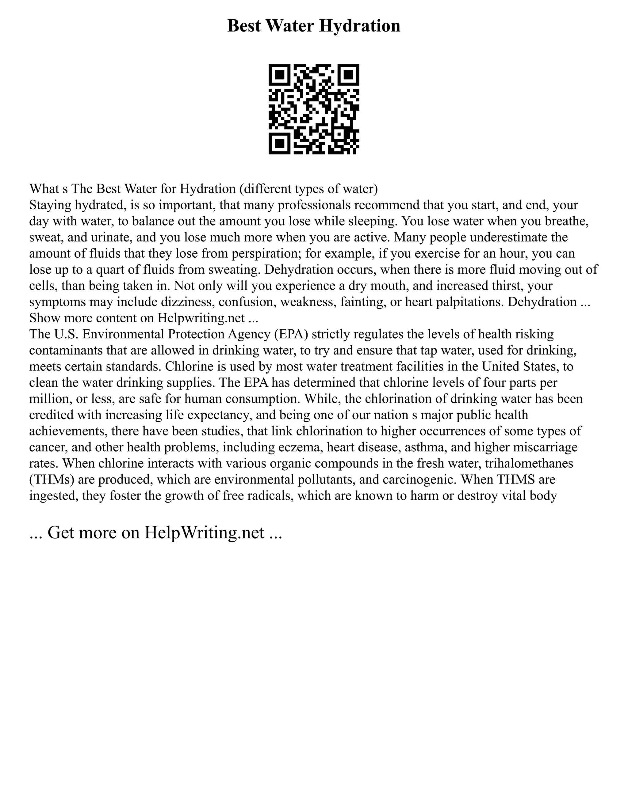 Best Water Hydration
What s The Best Water for Hydration (different types of water)
Staying hydrated, is so important, that many professionals recommend that you start, and end, your
day with water, to balance out the amount you lose while sleeping. You lose water when you breathe,
sweat, and urinate, and you lose much more when you are active. Many people underestimate the
amount of fluids that they lose from perspiration; for example, if you exercise for an hour, you can
lose up to a quart of fluids from sweating. Dehydration occurs, when there is more fluid moving out of
cells, than being taken in. Not only will you experience a dry mouth, and increased thirst, your
symptoms may include dizziness, confusion, weakness, fainting, or heart palpitations. Dehydration ...
Show more content on Helpwriting.net ...
The U.S. Environmental Protection Agency (EPA) strictly regulates the levels of health risking
contaminants that are allowed in drinking water, to try and ensure that tap water, used for drinking,
meets certain standards. Chlorine is used by most water treatment facilities in the United States, to
clean the water drinking supplies. The EPA has determined that chlorine levels of four parts per
million, or less, are safe for human consumption. While, the chlorination of drinking water has been
credited with increasing life expectancy, and being one of our nation s major public health
achievements, there have been studies, that link chlorination to higher occurrences of some types of
cancer, and other health problems, including eczema, heart disease, asthma, and higher miscarriage
rates. When chlorine interacts with various organic compounds in the fresh water, trihalomethanes
(THMs) are produced, which are environmental pollutants, and carcinogenic. When THMS are
ingested, they foster the growth of free radicals, which are known to harm or destroy vital body
... Get more on HelpWriting.net ...
 