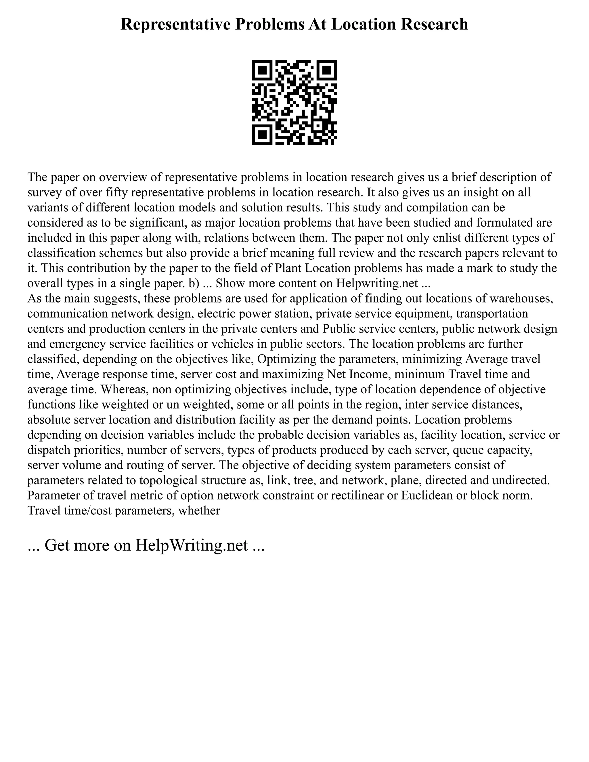 Representative Problems At Location Research
The paper on overview of representative problems in location research gives us a brief description of
survey of over fifty representative problems in location research. It also gives us an insight on all
variants of different location models and solution results. This study and compilation can be
considered as to be significant, as major location problems that have been studied and formulated are
included in this paper along with, relations between them. The paper not only enlist different types of
classification schemes but also provide a brief meaning full review and the research papers relevant to
it. This contribution by the paper to the field of Plant Location problems has made a mark to study the
overall types in a single paper. b) ... Show more content on Helpwriting.net ...
As the main suggests, these problems are used for application of finding out locations of warehouses,
communication network design, electric power station, private service equipment, transportation
centers and production centers in the private centers and Public service centers, public network design
and emergency service facilities or vehicles in public sectors. The location problems are further
classified, depending on the objectives like, Optimizing the parameters, minimizing Average travel
time, Average response time, server cost and maximizing Net Income, minimum Travel time and
average time. Whereas, non optimizing objectives include, type of location dependence of objective
functions like weighted or un weighted, some or all points in the region, inter service distances,
absolute server location and distribution facility as per the demand points. Location problems
depending on decision variables include the probable decision variables as, facility location, service or
dispatch priorities, number of servers, types of products produced by each server, queue capacity,
server volume and routing of server. The objective of deciding system parameters consist of
parameters related to topological structure as, link, tree, and network, plane, directed and undirected.
Parameter of travel metric of option network constraint or rectilinear or Euclidean or block norm.
Travel time/cost parameters, whether
... Get more on HelpWriting.net ...
 