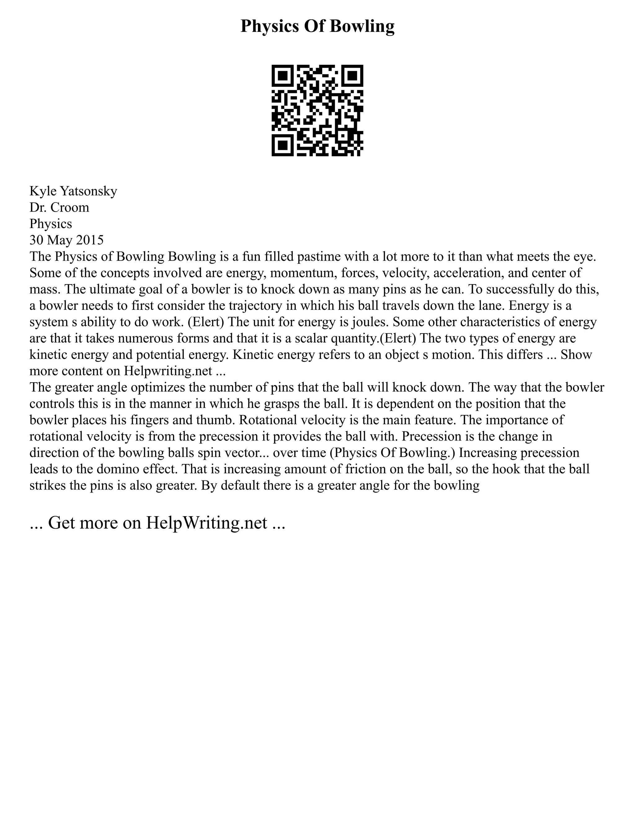 Physics Of Bowling
Kyle Yatsonsky
Dr. Croom
Physics
30 May 2015
The Physics of Bowling Bowling is a fun filled pastime with a lot more to it than what meets the eye.
Some of the concepts involved are energy, momentum, forces, velocity, acceleration, and center of
mass. The ultimate goal of a bowler is to knock down as many pins as he can. To successfully do this,
a bowler needs to first consider the trajectory in which his ball travels down the lane. Energy is a
system s ability to do work. (Elert) The unit for energy is joules. Some other characteristics of energy
are that it takes numerous forms and that it is a scalar quantity.(Elert) The two types of energy are
kinetic energy and potential energy. Kinetic energy refers to an object s motion. This differs ... Show
more content on Helpwriting.net ...
The greater angle optimizes the number of pins that the ball will knock down. The way that the bowler
controls this is in the manner in which he grasps the ball. It is dependent on the position that the
bowler places his fingers and thumb. Rotational velocity is the main feature. The importance of
rotational velocity is from the precession it provides the ball with. Precession is the change in
direction of the bowling balls spin vector... over time (Physics Of Bowling.) Increasing precession
leads to the domino effect. That is increasing amount of friction on the ball, so the hook that the ball
strikes the pins is also greater. By default there is a greater angle for the bowling
... Get more on HelpWriting.net ...
 
