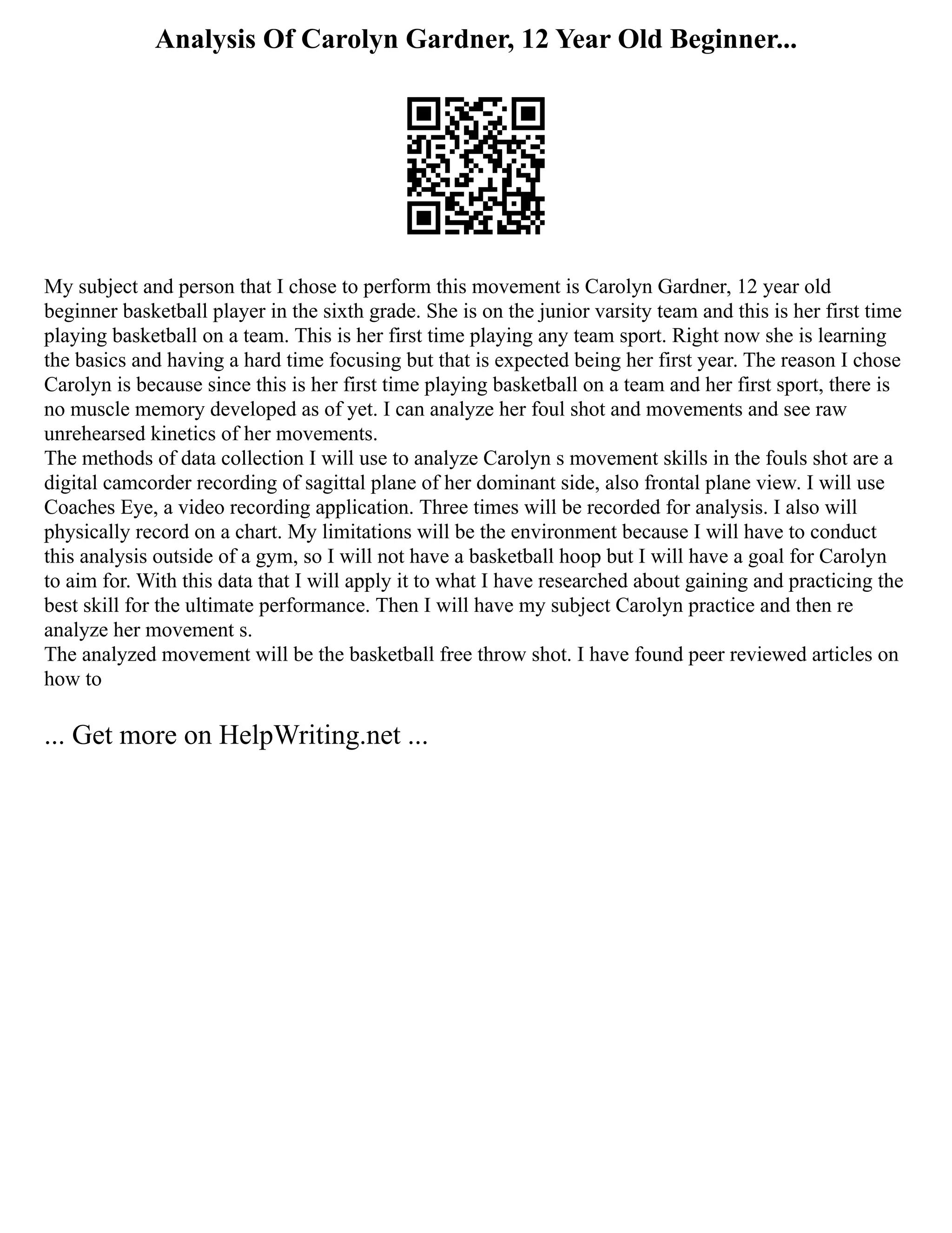 Analysis Of Carolyn Gardner, 12 Year Old Beginner...
My subject and person that I chose to perform this movement is Carolyn Gardner, 12 year old
beginner basketball player in the sixth grade. She is on the junior varsity team and this is her first time
playing basketball on a team. This is her first time playing any team sport. Right now she is learning
the basics and having a hard time focusing but that is expected being her first year. The reason I chose
Carolyn is because since this is her first time playing basketball on a team and her first sport, there is
no muscle memory developed as of yet. I can analyze her foul shot and movements and see raw
unrehearsed kinetics of her movements.
The methods of data collection I will use to analyze Carolyn s movement skills in the fouls shot are a
digital camcorder recording of sagittal plane of her dominant side, also frontal plane view. I will use
Coaches Eye, a video recording application. Three times will be recorded for analysis. I also will
physically record on a chart. My limitations will be the environment because I will have to conduct
this analysis outside of a gym, so I will not have a basketball hoop but I will have a goal for Carolyn
to aim for. With this data that I will apply it to what I have researched about gaining and practicing the
best skill for the ultimate performance. Then I will have my subject Carolyn practice and then re
analyze her movement s.
The analyzed movement will be the basketball free throw shot. I have found peer reviewed articles on
how to
... Get more on HelpWriting.net ...
 