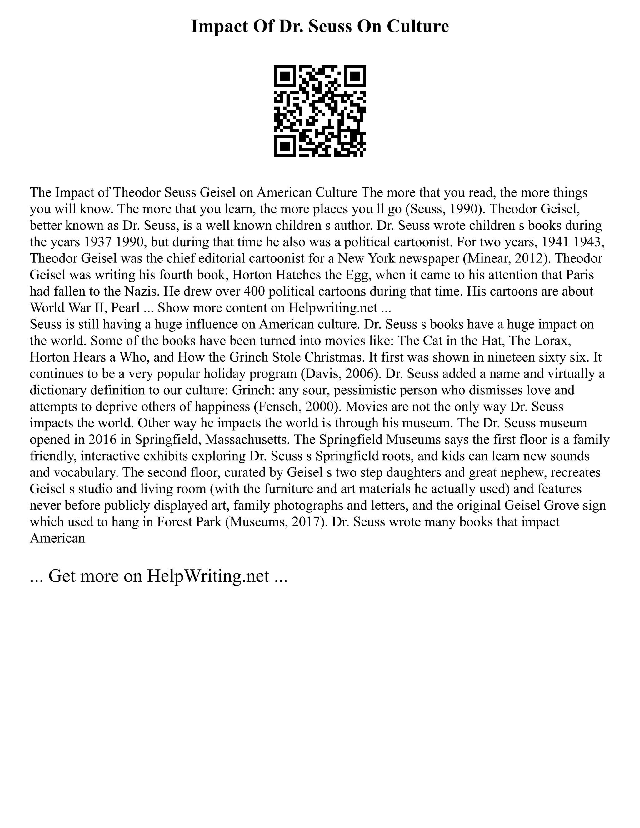 Impact Of Dr. Seuss On Culture
The Impact of Theodor Seuss Geisel on American Culture The more that you read, the more things
you will know. The more that you learn, the more places you ll go (Seuss, 1990). Theodor Geisel,
better known as Dr. Seuss, is a well known children s author. Dr. Seuss wrote children s books during
the years 1937 1990, but during that time he also was a political cartoonist. For two years, 1941 1943,
Theodor Geisel was the chief editorial cartoonist for a New York newspaper (Minear, 2012). Theodor
Geisel was writing his fourth book, Horton Hatches the Egg, when it came to his attention that Paris
had fallen to the Nazis. He drew over 400 political cartoons during that time. His cartoons are about
World War II, Pearl ... Show more content on Helpwriting.net ...
Seuss is still having a huge influence on American culture. Dr. Seuss s books have a huge impact on
the world. Some of the books have been turned into movies like: The Cat in the Hat, The Lorax,
Horton Hears a Who, and How the Grinch Stole Christmas. It first was shown in nineteen sixty six. It
continues to be a very popular holiday program (Davis, 2006). Dr. Seuss added a name and virtually a
dictionary definition to our culture: Grinch: any sour, pessimistic person who dismisses love and
attempts to deprive others of happiness (Fensch, 2000). Movies are not the only way Dr. Seuss
impacts the world. Other way he impacts the world is through his museum. The Dr. Seuss museum
opened in 2016 in Springfield, Massachusetts. The Springfield Museums says the first floor is a family
friendly, interactive exhibits exploring Dr. Seuss s Springfield roots, and kids can learn new sounds
and vocabulary. The second floor, curated by Geisel s two step daughters and great nephew, recreates
Geisel s studio and living room (with the furniture and art materials he actually used) and features
never before publicly displayed art, family photographs and letters, and the original Geisel Grove sign
which used to hang in Forest Park (Museums, 2017). Dr. Seuss wrote many books that impact
American
... Get more on HelpWriting.net ...
 