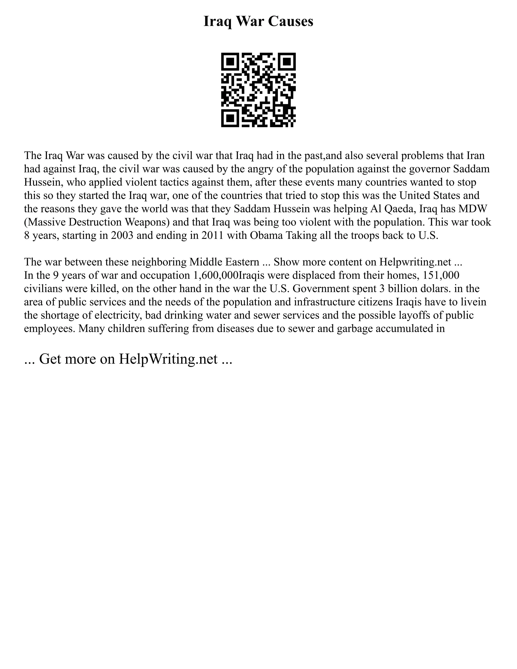 Iraq War Causes
The Iraq War was caused by the civil war that Iraq had in the past,and also several problems that Iran
had against Iraq, the civil war was caused by the angry of the population against the governor Saddam
Hussein, who applied violent tactics against them, after these events many countries wanted to stop
this so they started the Iraq war, one of the countries that tried to stop this was the United States and
the reasons they gave the world was that they Saddam Hussein was helping Al Qaeda, Iraq has MDW
(Massive Destruction Weapons) and that Iraq was being too violent with the population. This war took
8 years, starting in 2003 and ending in 2011 with Obama Taking all the troops back to U.S.
The war between these neighboring Middle Eastern ... Show more content on Helpwriting.net ...
In the 9 years of war and occupation 1,600,000Iraqis were displaced from their homes, 151,000
civilians were killed, on the other hand in the war the U.S. Government spent 3 billion dolars. in the
area of public services and the needs of the population and infrastructure citizens Iraqis have to livein
the shortage of electricity, bad drinking water and sewer services and the possible layoffs of public
employees. Many children suffering from diseases due to sewer and garbage accumulated in
... Get more on HelpWriting.net ...
 