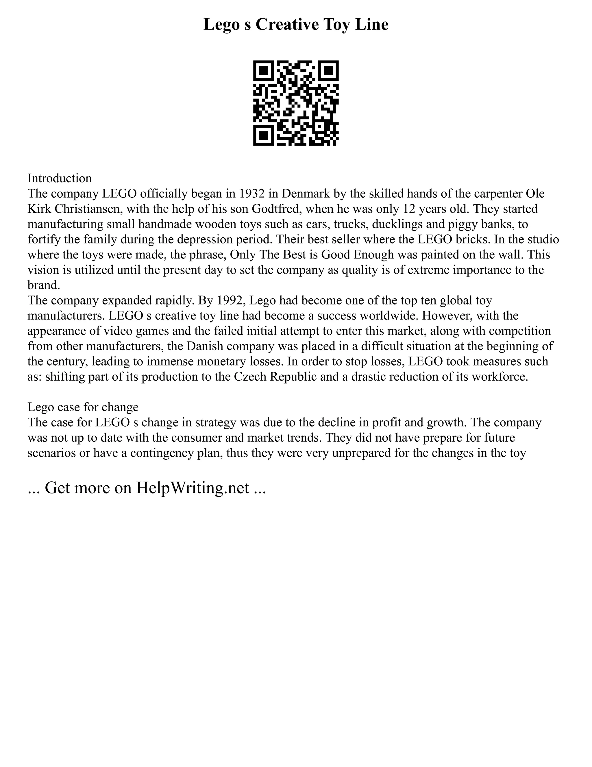 Lego s Creative Toy Line
Introduction
The company LEGO officially began in 1932 in Denmark by the skilled hands of the carpenter Ole
Kirk Christiansen, with the help of his son Godtfred, when he was only 12 years old. They started
manufacturing small handmade wooden toys such as cars, trucks, ducklings and piggy banks, to
fortify the family during the depression period. Their best seller where the LEGO bricks. In the studio
where the toys were made, the phrase, Only The Best is Good Enough was painted on the wall. This
vision is utilized until the present day to set the company as quality is of extreme importance to the
brand.
The company expanded rapidly. By 1992, Lego had become one of the top ten global toy
manufacturers. LEGO s creative toy line had become a success worldwide. However, with the
appearance of video games and the failed initial attempt to enter this market, along with competition
from other manufacturers, the Danish company was placed in a difficult situation at the beginning of
the century, leading to immense monetary losses. In order to stop losses, LEGO took measures such
as: shifting part of its production to the Czech Republic and a drastic reduction of its workforce.
Lego case for change
The case for LEGO s change in strategy was due to the decline in profit and growth. The company
was not up to date with the consumer and market trends. They did not have prepare for future
scenarios or have a contingency plan, thus they were very unprepared for the changes in the toy
... Get more on HelpWriting.net ...
 
