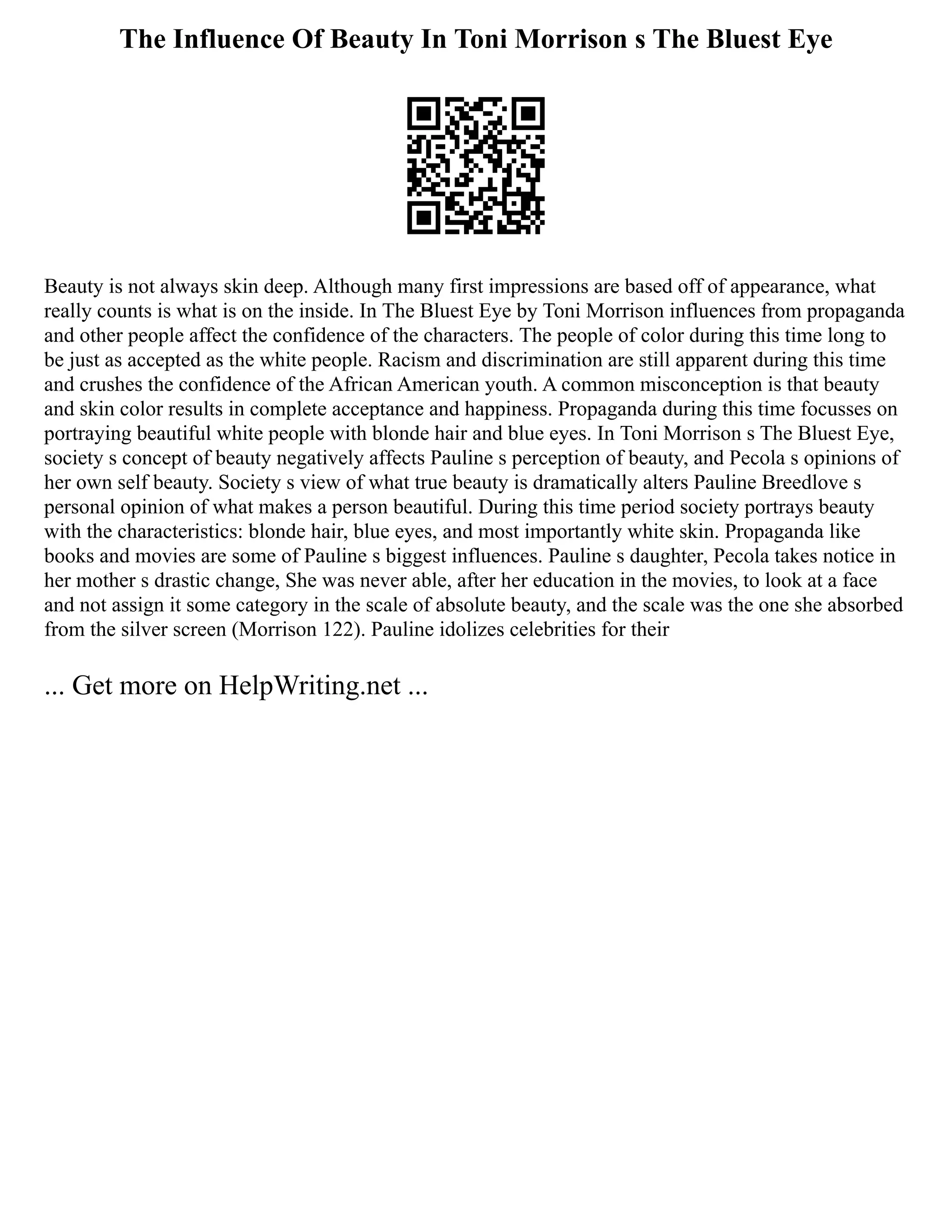 The Influence Of Beauty In Toni Morrison s The Bluest Eye
Beauty is not always skin deep. Although many first impressions are based off of appearance, what
really counts is what is on the inside. In The Bluest Eye by Toni Morrison influences from propaganda
and other people affect the confidence of the characters. The people of color during this time long to
be just as accepted as the white people. Racism and discrimination are still apparent during this time
and crushes the confidence of the African American youth. A common misconception is that beauty
and skin color results in complete acceptance and happiness. Propaganda during this time focusses on
portraying beautiful white people with blonde hair and blue eyes. In Toni Morrison s The Bluest Eye,
society s concept of beauty negatively affects Pauline s perception of beauty, and Pecola s opinions of
her own self beauty. Society s view of what true beauty is dramatically alters Pauline Breedlove s
personal opinion of what makes a person beautiful. During this time period society portrays beauty
with the characteristics: blonde hair, blue eyes, and most importantly white skin. Propaganda like
books and movies are some of Pauline s biggest influences. Pauline s daughter, Pecola takes notice in
her mother s drastic change, She was never able, after her education in the movies, to look at a face
and not assign it some category in the scale of absolute beauty, and the scale was the one she absorbed
from the silver screen (Morrison 122). Pauline idolizes celebrities for their
... Get more on HelpWriting.net ...
 