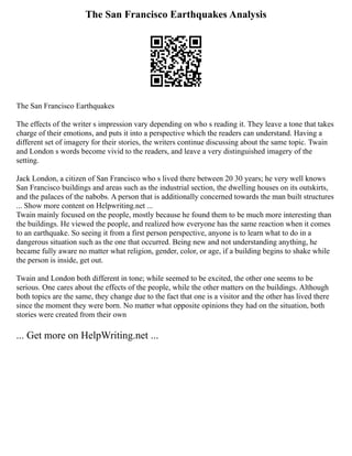 The San Francisco Earthquakes Analysis
The San Francisco Earthquakes
The effects of the writer s impression vary depending on who s reading it. They leave a tone that takes
charge of their emotions, and puts it into a perspective which the readers can understand. Having a
different set of imagery for their stories, the writers continue discussing about the same topic. Twain
and London s words become vivid to the readers, and leave a very distinguished imagery of the
setting.
Jack London, a citizen of San Francisco who s lived there between 20 30 years; he very well knows
San Francisco buildings and areas such as the industrial section, the dwelling houses on its outskirts,
and the palaces of the nabobs. A person that is additionally concerned towards the man built structures
... Show more content on Helpwriting.net ...
Twain mainly focused on the people, mostly because he found them to be much more interesting than
the buildings. He viewed the people, and realized how everyone has the same reaction when it comes
to an earthquake. So seeing it from a first person perspective, anyone is to learn what to do in a
dangerous situation such as the one that occurred. Being new and not understanding anything, he
became fully aware no matter what religion, gender, color, or age, if a building begins to shake while
the person is inside, get out.
Twain and London both different in tone; while seemed to be excited, the other one seems to be
serious. One cares about the effects of the people, while the other matters on the buildings. Although
both topics are the same, they change due to the fact that one is a visitor and the other has lived there
since the moment they were born. No matter what opposite opinions they had on the situation, both
stories were created from their own
... Get more on HelpWriting.net ...
 