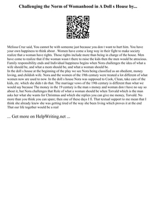 Challenging the Norm of Womanhood in A Doll s House by...
Melissa Cruz said, You cannot be with someone just because you don t want to hurt him. You have
your own happiness to think about . Women have come a long way in their fight to make society
realize that a woman have rights. Those rights include more than being in charge of the house. Men
have come to realize that if the woman wasn t there to raise the kids then the men would be atrocious.
Family responsibility ends and Individual happiness begins when Nora challenges the idea of what a
wife should be, and what a mom should be, and what a woman should be.
In the doll s house at the beginning of the play we see Nora being classified as an obedient, money
loving, and childish wife. Nora and the women of the 19th century were treated a lot different of what
women now are used to now. In the doll s house Nora was supposed to Cook, Clean, take care of the
kids, etc. which she didn t do that. The marriage vows of the 19th century is different than what we
would say because The money in the 19 century is the man s money and woman don t have no say so
about it, but Nora challenges that Role of what a woman should be when Torvald which is the man
asks her what she wants for Christmas and which she replies you can give me money, Torvald. No
more than you think you can spare; then one of these days I ll. That textual support to me mean that I
think she already knew she was getting tired of the way she been living which proves it at the end
That our life together would be a real
... Get more on HelpWriting.net ...
 