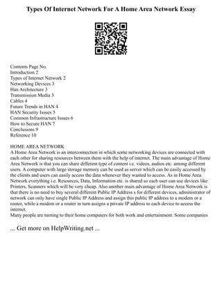 Types Of Internet Network For A Home Area Network Essay
Contents Page No.
Introduction 2
Types of Internet Network 2
Networking Devices 3
Han Architecture 3
Transmission Media 3
Cables 4
Future Trends in HAN 4
HAN Security Issues 5
Common Infrastructure Issues 6
How to Secure HAN 7
Conclusions 9
Reference 10
HOME AREA NETWORK
A Home Area Network is an interconnection in which some networking devices are connected with
each other for sharing resources between them with the help of internet. The main advantage of Home
Area Network is that you can share different type of content i.e. videos, audios etc. among different
users. A computer with large storage memory can be used as server which can be easily accessed by
the clients and users can easily access the data whenever they wanted to access. As in Home Area
Network everything i.e. Resources, Data, Information etc. is shared so each user can use devices like
Printers, Scanners which will be very cheap. Also another main advantage of Home Area Network is
that there is no need to buy several different Public IP Address s for different devices, administrator of
network can only have single Public IP Address and assign this public IP address to a modem or a
router, while a modem or a router in turn assigns a private IP address to each device to access the
internet.
Many people are turning to their home computers for both work and entertainment. Some companies
... Get more on HelpWriting.net ...
 