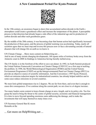 A New Commitment Period For Kyoto Protocol
In the 19th century, an awareness began to dawn that accumulated carbon dioxide in the Earth s
atmosphere could create a greenhouse effect and increase the temperature of the planet. A perceptible
process in that direction had already begun a side effect of the industrial age and its production of
carbon dioxide and other such greenhouse gases.
By the middle of the 20th century, it was becoming clear that human action had significantly increased
the production of these gases, and the process of global warming was accelerating. Today, nearly all
scientists agree that we must stop and reverse this process now or face a devastating cascade of natural
disasters that will change life on earth as we know it.
UN Climate Change ... Show more content on Helpwriting.net ...
And in one of many terrain changing developments, 160 square miles of territory broke away from the
Antarctic coast in 2008 its bindings to Antarctica having literally melted away.
The UN family is in the forefront of the effort to save our planet. In 1992, its Earth Summit produced
the United Nations Framework Convention on Climate Change (UNFCCC) as a first step in tackling
the problem. In 1998, the World Meteorological Organization (WMO) and the United Nations
Environment Programme (UNEP) set up the Intergovernmental Panel on Climate Change (IPCC) to
provide an objective source of scientific information. And the Convention s 1997 Kyoto Protocol,
which set emission reduction targets for industrialized countries, has already helped stabilize and in
some cases reduce emissions in several countries.
We must limit global temperature rise to 2 degrees. We are far from there, and even that is enough to
cause dire consequences. If we continue along the current path, we are close to a 6 degree increase .
Too many leaders seem content to keep climate change at arm s length, and in its policy silo. Too few
grasp the need to bring the threat to the centre of global security, economic and financial management.
It is time to move beyond spending enormous sums addressing the damage, and to make the
investments that will repay themselves many times over .
UN Secretary General Ban Ki moon
Remarks at the
... Get more on HelpWriting.net ...
 
