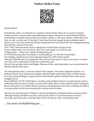 Nuclear Strikes Essay
Nuclear Strikes
Scientifically, there is no obstacle for a nuclear or atomic bomb. There are no secrets in Nuclear
Science anymore. Anyone with a reasonable physics degree and access to a good technical library
could design a workable atomic bomb in less than 6 months, so why hasn t anyone. Maybe there has
been, no one is exactly sure. In the last 52 years there has been enough nuclear warheads made to
destroy every city in the world and still have thousands left over.(Church 40) This all happened during
the Cold War, a period of 45 years
(1947 1991), between mainly the two superpowers (United States and the Soviet
Union). Other nations were involved, and 2 wars were fought over it (Korea and
Vietnam) and a ... Show more content on Helpwriting.net ...
In 1953 the Russians did it too (thanks to the Rosenberg s). In 1958 the United States,
Great Britain, and the Soviet Union stopped testing but in 1961 France started.
Then the Cuban Missile Crisis happened. This event was the closest we have ever come to a nuclear
war. This event it really kind of woke the United States and
Soviet Union up about what could happen. Because of this a direct phoneline was set up between the
Kremlin and the white house.
The main question today is who has control of the weapons. The former superpower Russia is in
political turmoil. Now instead of two people with their hands on the button there could be dozens!
Even the Central Intelligence Agency director John Deutch said he is afraid of loose nukes being
smuggled out of
Russia.(McGirk 35) The United States is in pretty good condition because not much nuclear waste is
stolen (they believe) and no missiles ever have been stolen. But in some countries nuclear technicians
haven t been paid in six months (Russia). Security is breaking down, and waste is leaking out. What is
everyone going to do the next morning after a nuclear terrorist attack.
The four new formed nations of Belarus, Ukraine, Kazakhstan, and Russia all have nuclear missiles.
Although Ukraine and Belarus say they want no part of them it is not known their real stance.
(www.pbs.org) If they don t want them then where will they go. They will probably send
... Get more on HelpWriting.net ...
 