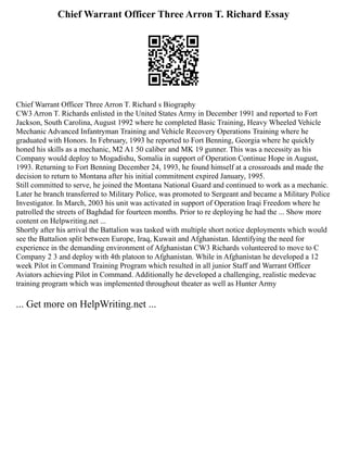 Chief Warrant Officer Three Arron T. Richard Essay
Chief Warrant Officer Three Arron T. Richard s Biography
CW3 Arron T. Richards enlisted in the United States Army in December 1991 and reported to Fort
Jackson, South Carolina, August 1992 where he completed Basic Training, Heavy Wheeled Vehicle
Mechanic Advanced Infantryman Training and Vehicle Recovery Operations Training where he
graduated with Honors. In February, 1993 he reported to Fort Benning, Georgia where he quickly
honed his skills as a mechanic, M2 A1 50 caliber and MK 19 gunner. This was a necessity as his
Company would deploy to Mogadishu, Somalia in support of Operation Continue Hope in August,
1993. Returning to Fort Benning December 24, 1993, he found himself at a crossroads and made the
decision to return to Montana after his initial commitment expired January, 1995.
Still committed to serve, he joined the Montana National Guard and continued to work as a mechanic.
Later he branch transferred to Military Police, was promoted to Sergeant and became a Military Police
Investigator. In March, 2003 his unit was activated in support of Operation Iraqi Freedom where he
patrolled the streets of Baghdad for fourteen months. Prior to re deploying he had the ... Show more
content on Helpwriting.net ...
Shortly after his arrival the Battalion was tasked with multiple short notice deployments which would
see the Battalion split between Europe, Iraq, Kuwait and Afghanistan. Identifying the need for
experience in the demanding environment of Afghanistan CW3 Richards volunteered to move to C
Company 2 3 and deploy with 4th platoon to Afghanistan. While in Afghanistan he developed a 12
week Pilot in Command Training Program which resulted in all junior Staff and Warrant Officer
Aviators achieving Pilot in Command. Additionally he developed a challenging, realistic medevac
training program which was implemented throughout theater as well as Hunter Army
... Get more on HelpWriting.net ...
 