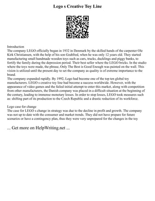 Lego s Creative Toy Line
Introduction
The company LEGO officially began in 1932 in Denmark by the skilled hands of the carpenter Ole
Kirk Christiansen, with the help of his son Godtfred, when he was only 12 years old. They started
manufacturing small handmade wooden toys such as cars, trucks, ducklings and piggy banks, to
fortify the family during the depression period. Their best seller where the LEGO bricks. In the studio
where the toys were made, the phrase, Only The Best is Good Enough was painted on the wall. This
vision is utilized until the present day to set the company as quality is of extreme importance to the
brand.
The company expanded rapidly. By 1992, Lego had become one of the top ten global toy
manufacturers. LEGO s creative toy line had become a success worldwide. However, with the
appearance of video games and the failed initial attempt to enter this market, along with competition
from other manufacturers, the Danish company was placed in a difficult situation at the beginning of
the century, leading to immense monetary losses. In order to stop losses, LEGO took measures such
as: shifting part of its production to the Czech Republic and a drastic reduction of its workforce.
Lego case for change
The case for LEGO s change in strategy was due to the decline in profit and growth. The company
was not up to date with the consumer and market trends. They did not have prepare for future
scenarios or have a contingency plan, thus they were very unprepared for the changes in the toy
... Get more on HelpWriting.net ...
 