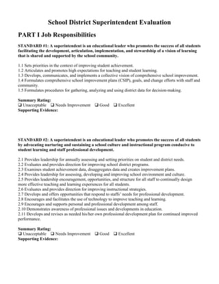 School District Superintendent Evaluation
PART I Job Responsibilities
STANDARD #1: A superintendent is an educational leader who promotes the success of all students
facilitating the development, articulation, implementation, and stewardship of a vision of learning
that is shared and supported by the school community.
1.1 Sets priorities in the context of improving student achievement.
1.2 Articulates and promotes high expectations for teaching and student learning.
1.3 Develops, communicates, and implements a collective vision of comprehensive school improvement.
1.4 Formulates comprehensive school improvement plans (CSIP), goals, and change efforts with staff and
community.
1.5 Formulates procedures for gathering, analyzing and using district data for decision-making.
Summary Rating:
 Unacceptable  Needs Improvement
Supporting Evidence:

 Good

 Excellent

STANDARD #2: A superintendent is an educational leader who promotes the success of all students
by advocating nurturing and sustaining a school culture and instructional program conducive to
student learning and staff professional development.
2.1 Provides leadership for annually assessing and setting priorities on student and district needs.
2.2 Evaluates and provides direction for improving school district programs.
2.3 Examines student achievement data, disaggregates data and creates improvement plans.
2.4 Provides leadership for assessing, developing and improving school environment and culture.
2.5 Provides leadership encouragement, opportunities, and structure for all staff to continually design
more effective teaching and learning experiences for all students.
2.6 Evaluates and provides direction for improving instructional strategies.
2.7 Develops and offers opportunities that respond to staffs’ needs for professional development.
2.8 Encourages and facilitates the use of technology to improve teaching and learning.
2.9 Encourages and supports personal and professional development among staff.
2.10 Demonstrates awareness of professional issues and developments in education.
2.11 Develops and revises as needed his/her own professional development plan for continued improved
performance.
Summary Rating:
 Unacceptable  Needs Improvement
Supporting Evidence:

 Good

 Excellent

 