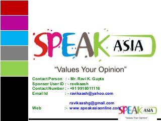 Contact Person : - Mr. Ravi K. Gupta
Sponsor User ID : - ravikaash
Contact Number : - +91 9918011116
Email Id : - ravikaash@yahoo.com
ravikaashg@gmail.com
Web :- www.speakasiaonline.com
 