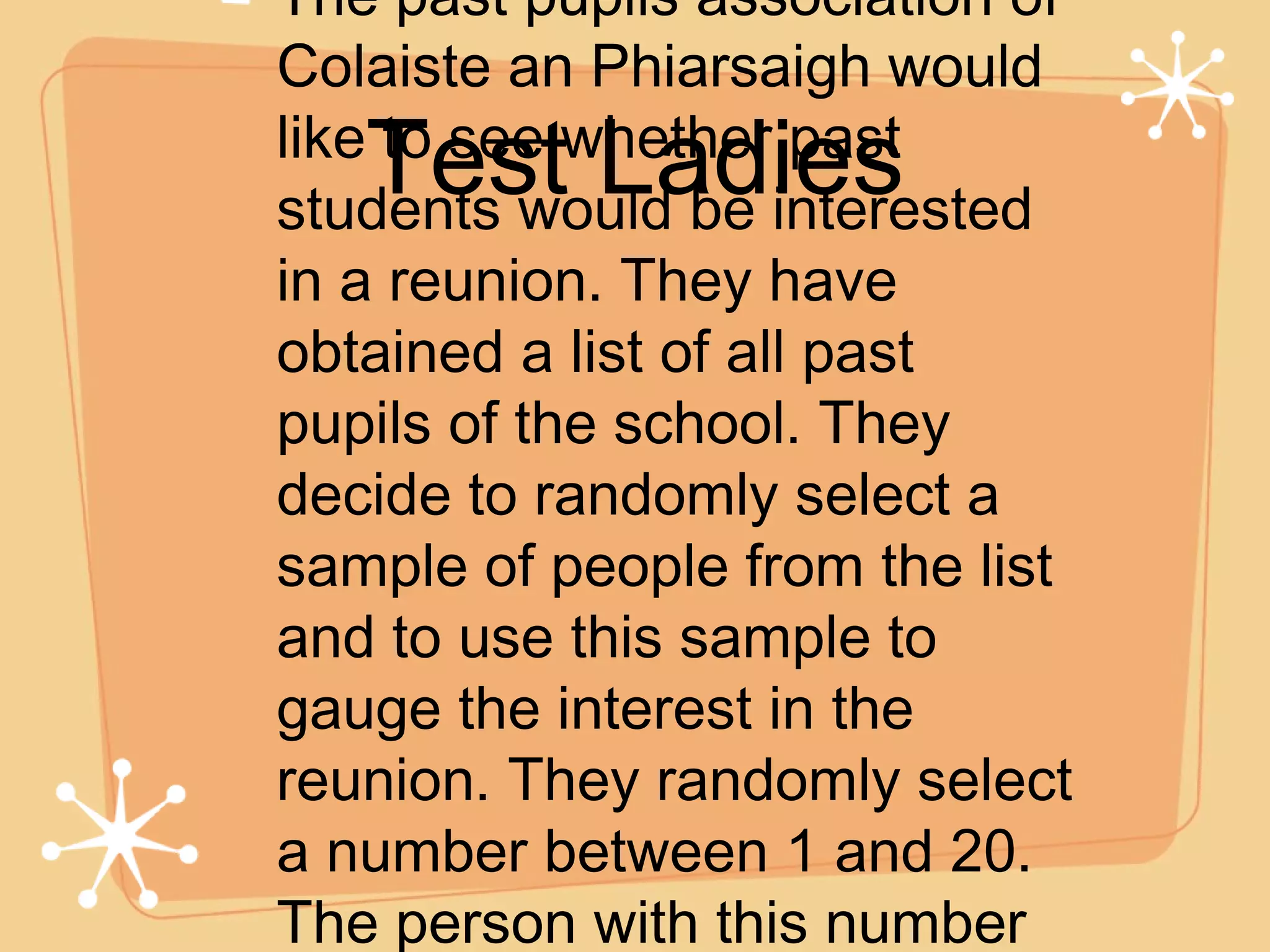 The past pupils association of Colaiste an Phiarsaigh would like to see whether past students would be interested in a reunion. They have obtained a list of all past pupils of the school. They decide to randomly select a sample of people from the list and to use this sample to gauge the interest in the reunion. They randomly select a number between 1 and 20. The person with this number is chosen and then every 20th name from the first selection onwards. Test Ladies 
