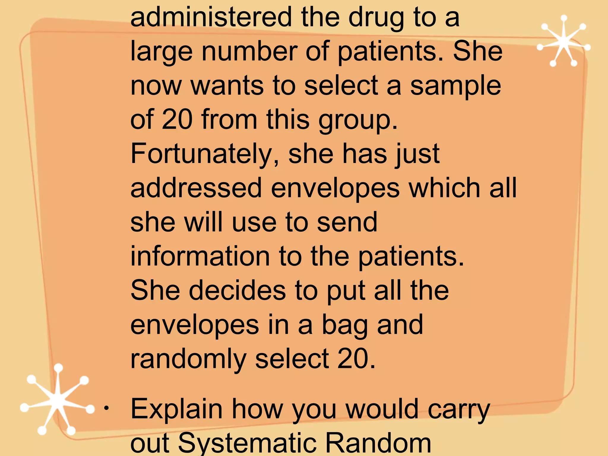 A researcher is testing a new drug. She has already administered the drug to a large number of patients. She now wants to select a sample of 20 from this group. Fortunately, she has just addressed envelopes which all she will use to send information to the patients. She decides to put all the envelopes in a bag and randomly select 20. Explain how you would carry out Systematic Random Sampling on a sample of 1000 from a population of 20,000.  