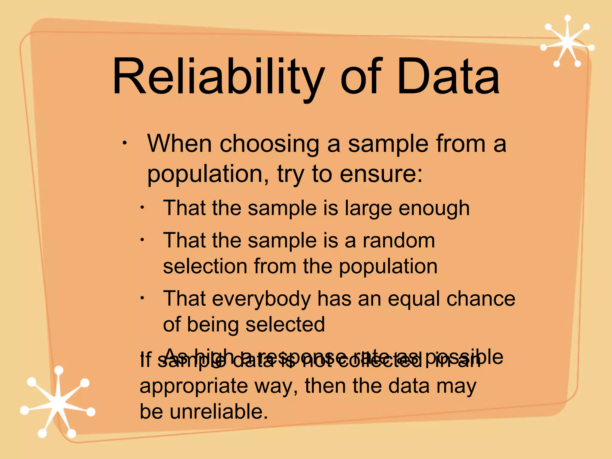 When choosing a sample from a population, try to ensure: That the sample is large enough That the sample is a random selection from the population That everybody has an equal chance of being selected As high a response rate as possible Reliability of Data If sample data is not collected  in an appropriate way, then the data may be unreliable. 