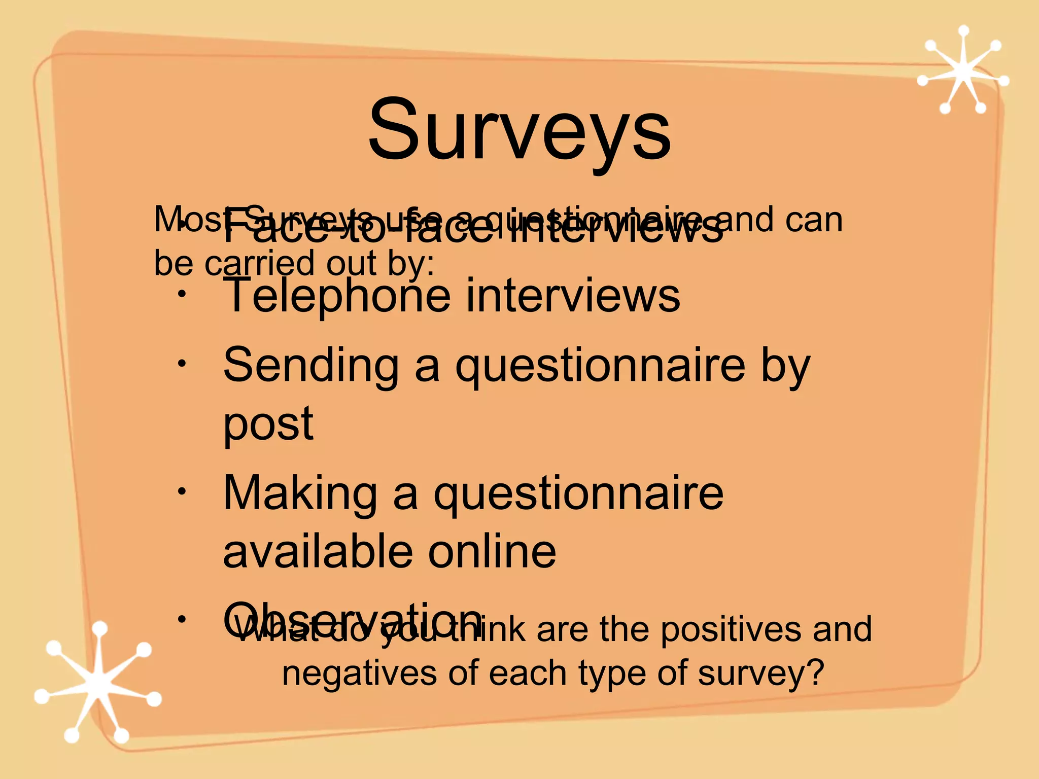 Surveys Face-to-face interviews Telephone interviews Sending a questionnaire by post Making a questionnaire available online Observation Most Surveys use a questionnaire and can be carried out by: What do you think are the positives and negatives of each type of survey? 