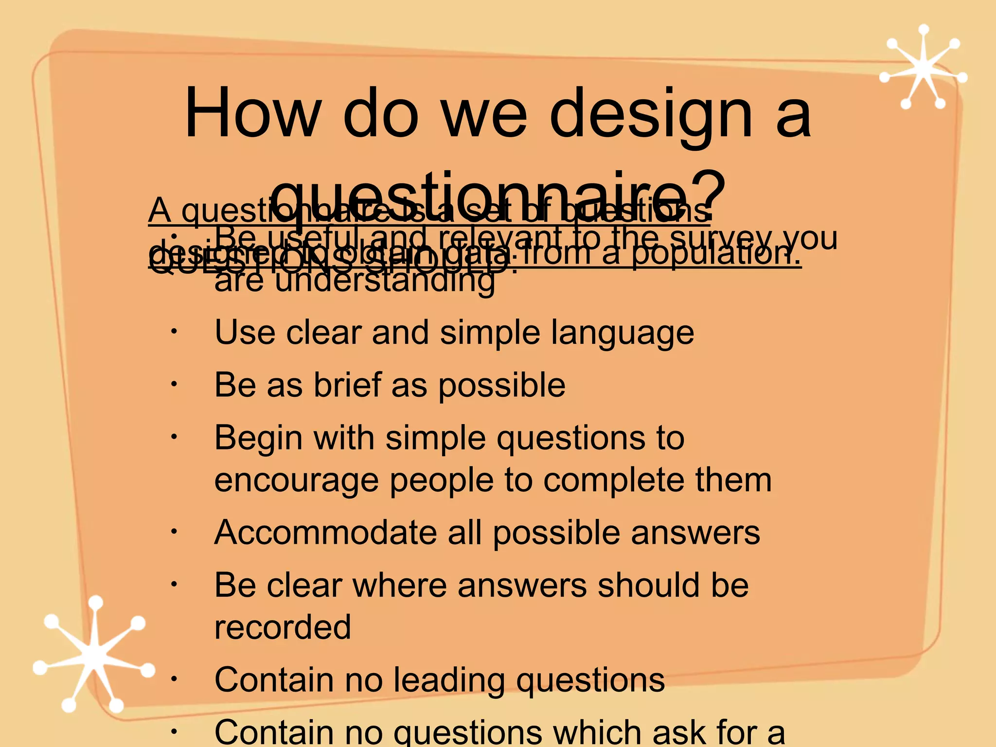How do we design a questionnaire? Be useful and relevant to the survey you are understanding Use clear and simple language Be as brief as possible Begin with simple questions to encourage people to complete them Accommodate all possible answers Be clear where answers should be recorded Contain no leading questions Contain no questions which ask for a response to more than one topic A questionnaire is a set of questions designed to obtain data from a population. QUESTIONS SHOULD: 
