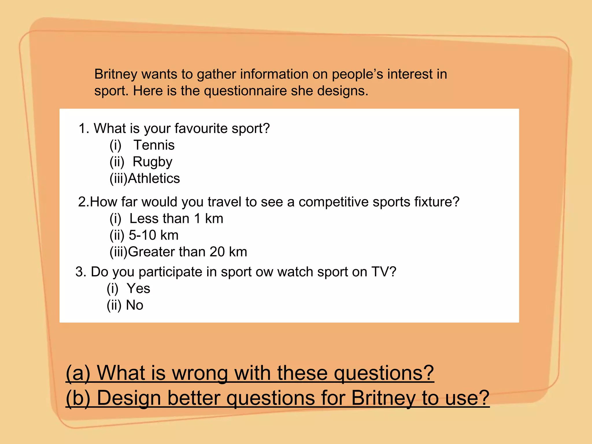 1. What is your favourite sport? (i)  Tennis (ii)  Rugby (iii)Athletics 2.How far would you travel to see a competitive sports fixture? (i)  Less than 1 km (ii) 5-10 km (iii)Greater than 20 km 3. Do you participate in sport ow watch sport on TV? (i)  Yes (ii) No (a) What is wrong with these questions? (b) Design better questions for Britney to use? Britney wants to gather information on people’s interest in sport. Here is the questionnaire she designs. 