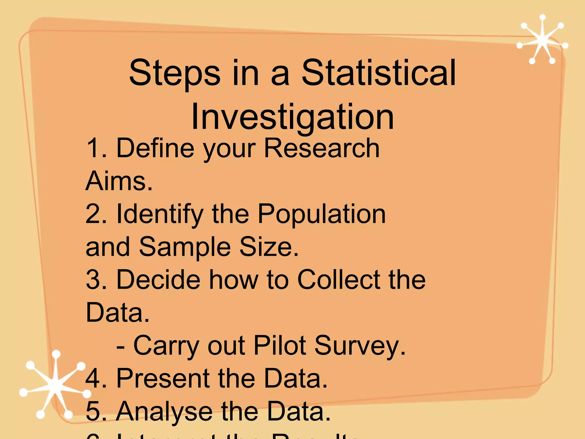 Steps in a Statistical Investigation 1. Define your Research Aims. 2. Identify the Population and Sample Size. 3. Decide how to Collect the Data. - Carry out Pilot Survey. 4. Present the Data. 5. Analyse the Data. 6. Interpret the Results. 