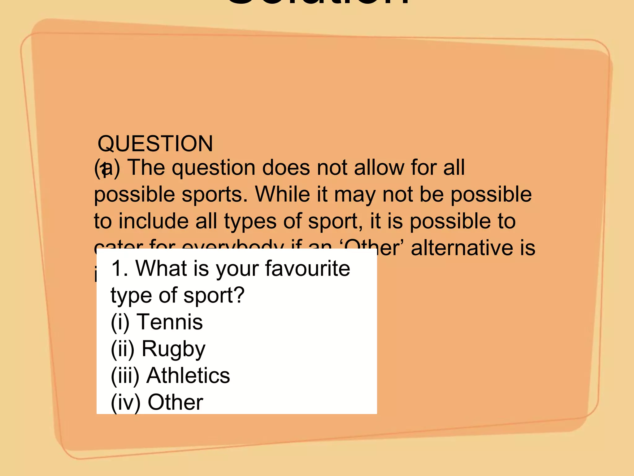 Solution (a) The question does not allow for all possible sports. While it may not be possible to include all types of sport, it is possible to cater for everybody if an ‘Other’ alternative is included. QUESTION 1 1. What is your favourite type of sport? (i) Tennis (ii) Rugby (iii) Athletics (iv) Other 