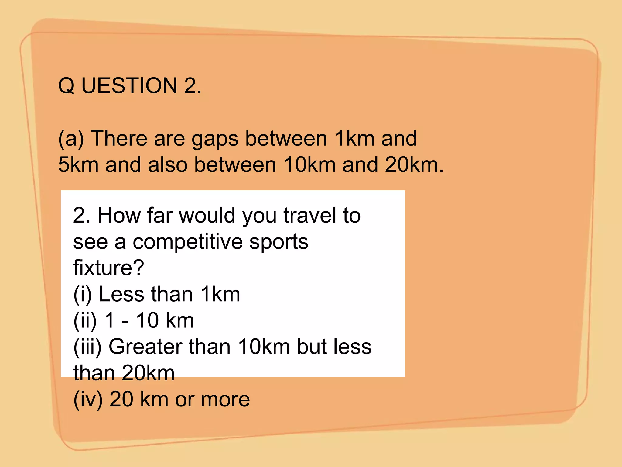 Q UESTION 2. (a) There are gaps between 1km and 5km and also between 10km and 20km. 2. How far would you travel to see a competitive sports fixture? (i) Less than 1km (ii) 1 - 10 km (iii) Greater than 10km but less than 20km (iv) 20 km or more 