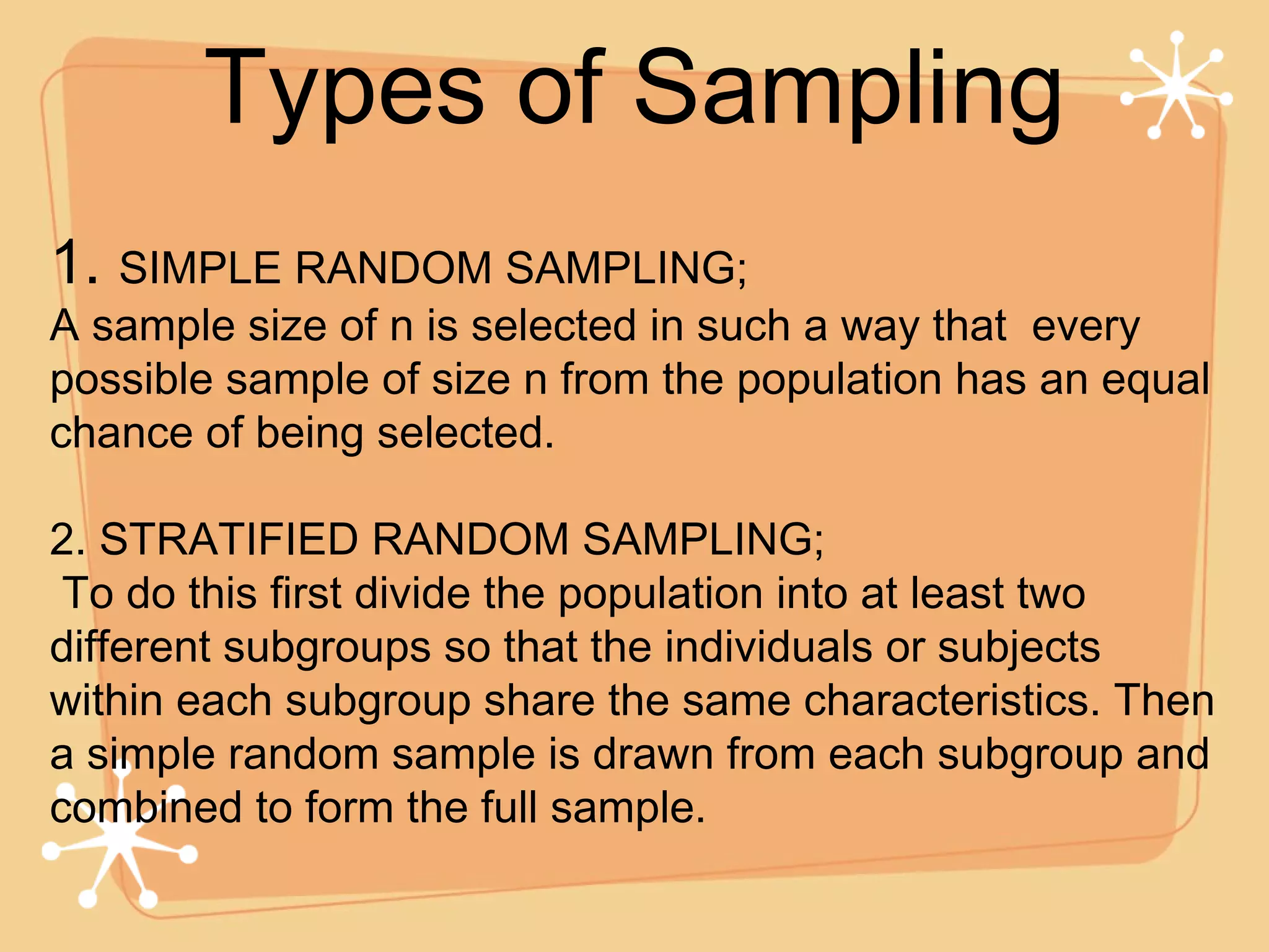 Types of Sampling 1.  SIMPLE RANDOM SAMPLING; A sample size of n is selected in such a way that  every possible sample of size n from the population has an equal chance of being selected.  2. STRATIFIED RANDOM SAMPLING; To do this first divide the population into at least two different subgroups so that the individuals or subjects within each subgroup share the same characteristics. Then a simple random sample is drawn from each subgroup and combined to form the full sample. 