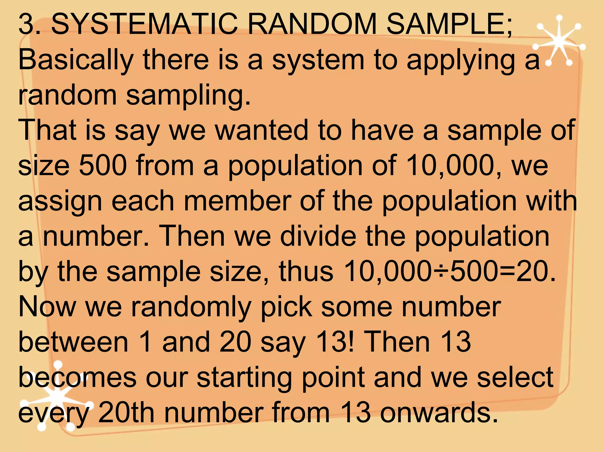 3. SYSTEMATIC RANDOM SAMPLE; Basically there is a system to applying a random sampling. That is say we wanted to have a sample of size 500 from a population of 10,000, we assign each member of the population with a number. Then we divide the population by the sample size, thus 10,000÷500=20. Now we randomly pick some number between 1 and 20 say 13! Then 13 becomes our starting point and we select every 20th number from 13 onwards. 