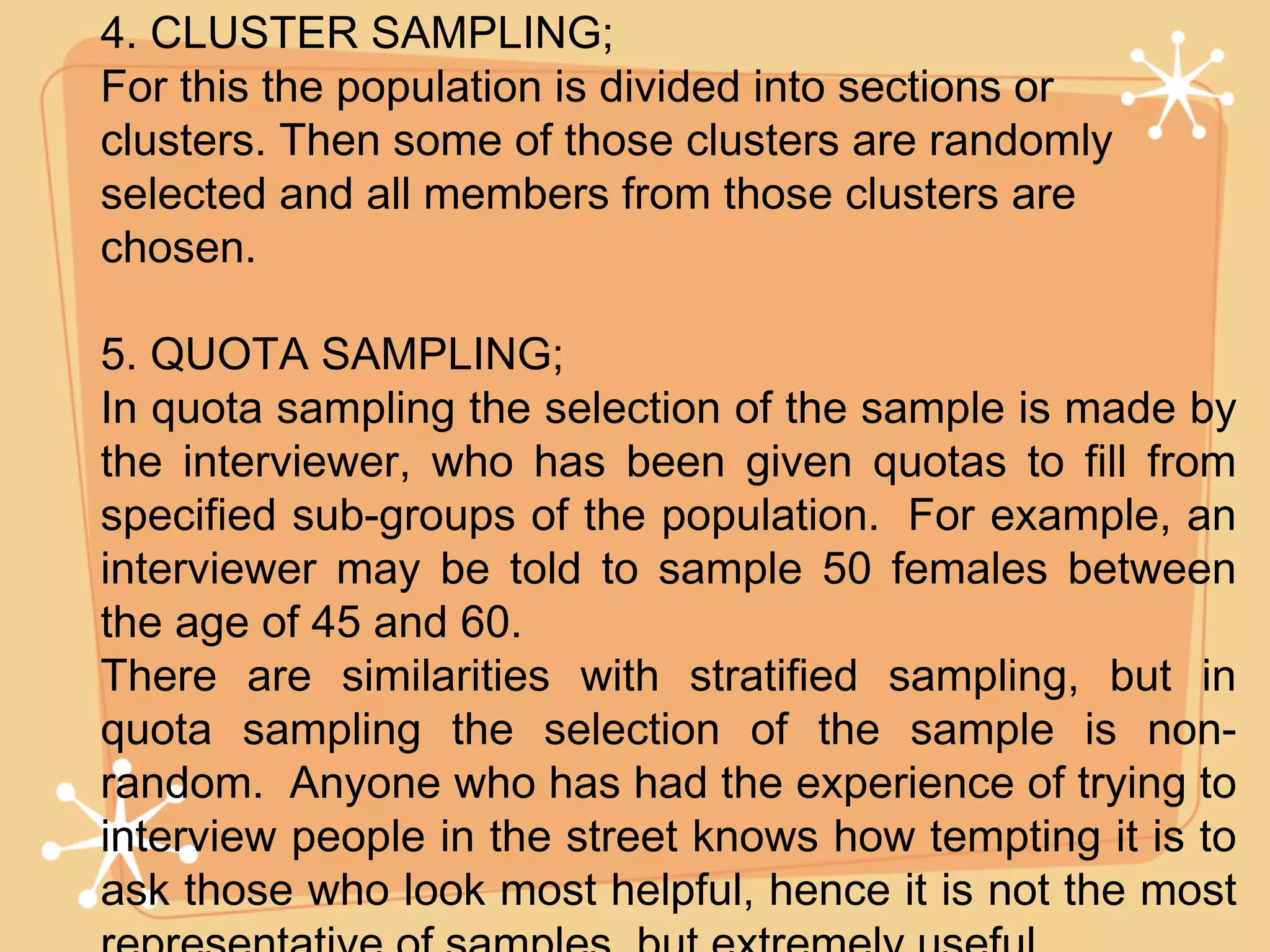 4. CLUSTER SAMPLING; For this the population is divided into sections or  clusters. Then some of those clusters are randomly selected and all members from those clusters are chosen. 5. QUOTA SAMPLING; In quota sampling the selection of the sample is made by the interviewer, who has been given quotas to fill from specified sub-groups of the population.  For example, an interviewer may be told to sample 50 females between the age of 45 and 60. There are similarities with stratified sampling, but in quota sampling the selection of the sample is non-random.  Anyone who has had the experience of trying to interview people in the street knows how tempting it is to ask those who look most helpful, hence it is not the most representative of samples, but extremely useful. 