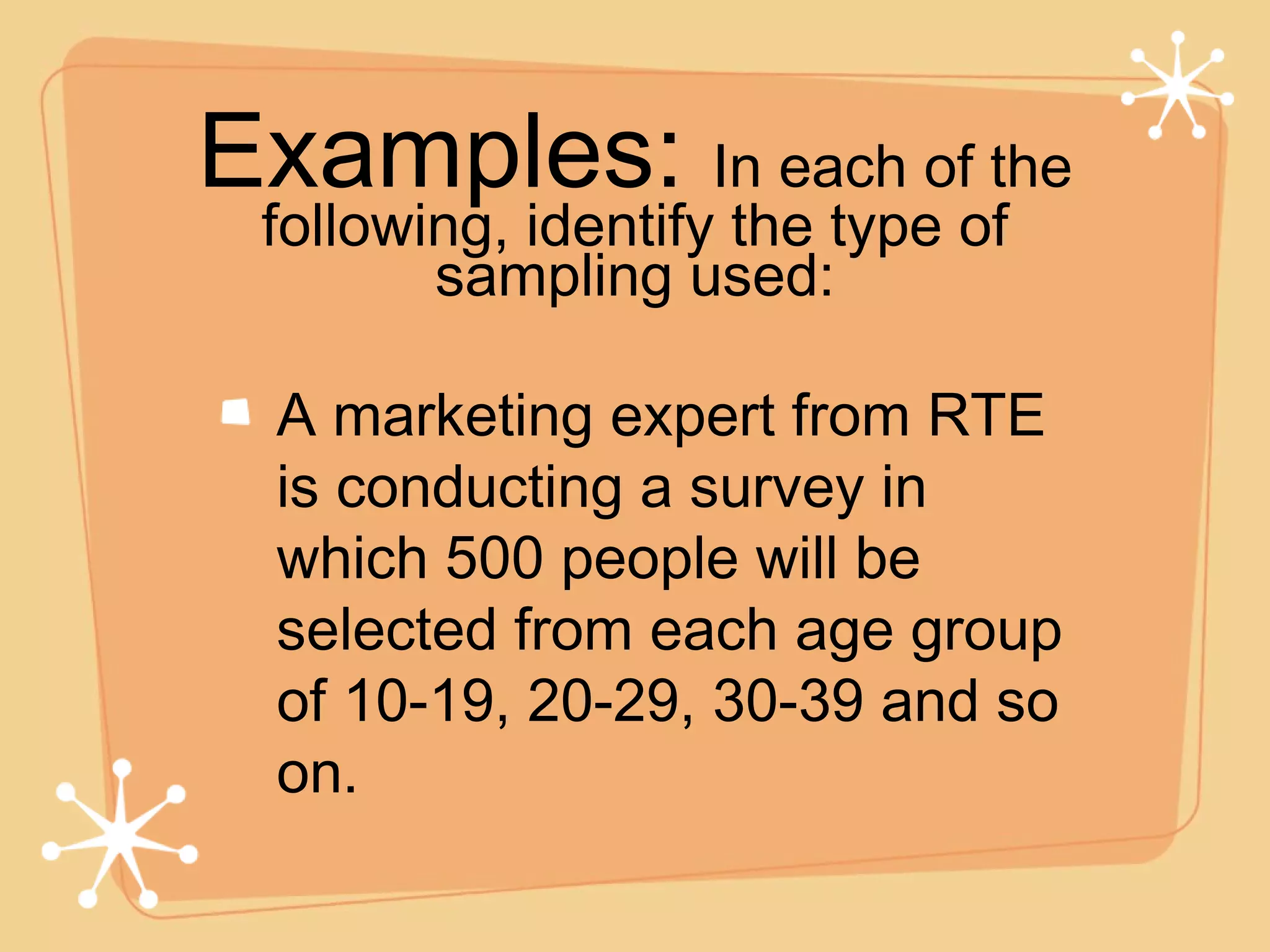 A marketing expert from RTE is conducting a survey in which 500 people will be selected from each age group of 10-19, 20-29, 30-39 and so on. Examples:  In each of the following, identify the type of sampling used: 