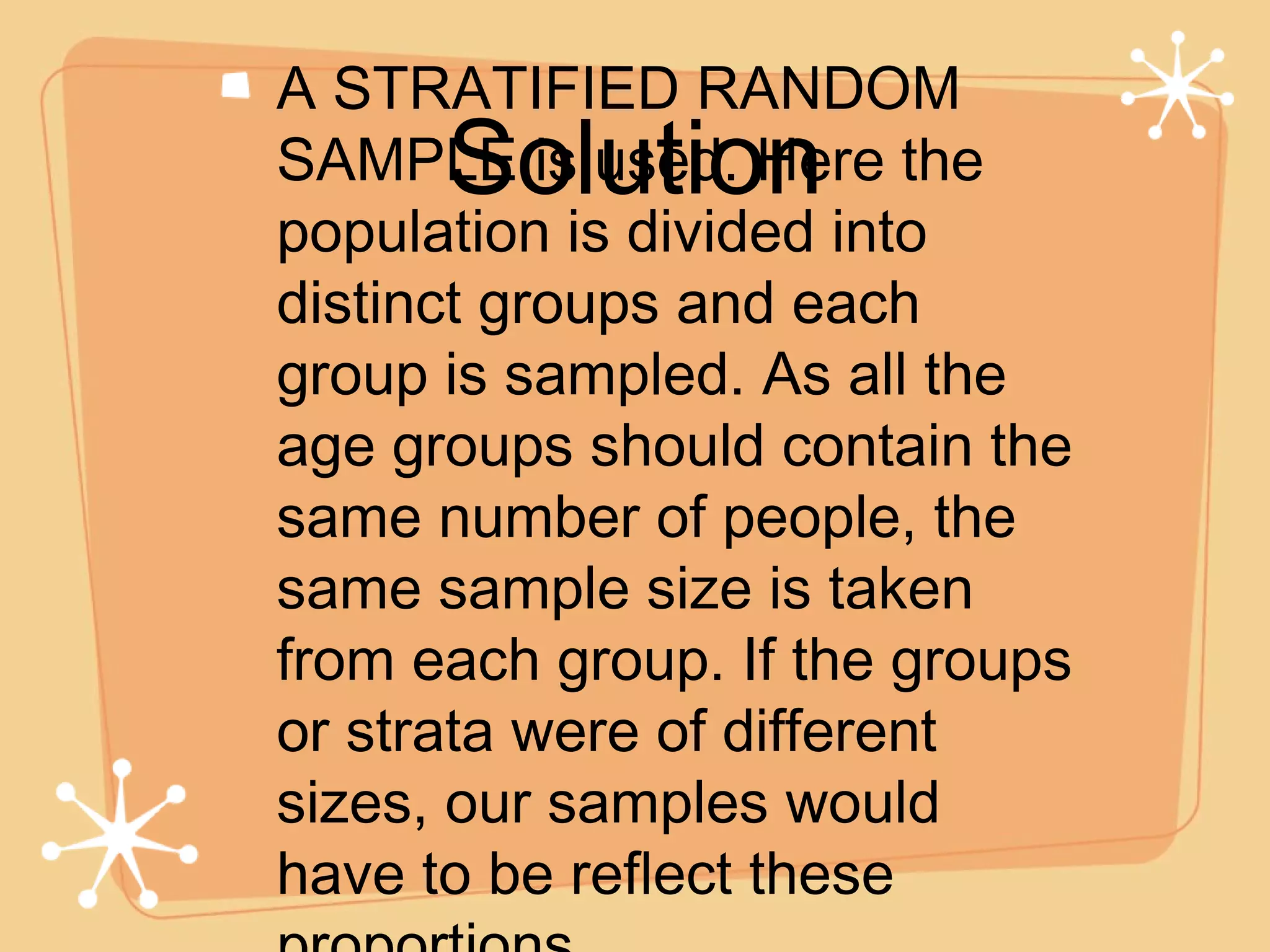 A STRATIFIED RANDOM SAMPLE is used. Here the population is divided into distinct groups and each group is sampled. As all the age groups should contain the same number of people, the same sample size is taken from each group. If the groups or strata were of different sizes, our samples would have to be reflect these proportions.  Solution 