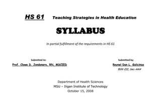 HS 61                   Teaching Strategies in Health Education


                                   SYLLABUS
                            In partial fulfillment of the requirements in HS 61



            Submitted to:                                                         Submitted by:
Prof. Clowe D. Jondonero, RN, MSCIED                                         Reynel Dan L. Galicinao
                                                                                  BSN-III, Sec. AAA




                                    Department of Health Sciences
                                 MSU – Iligan Institute of Technology
                                           October 15, 2008
 