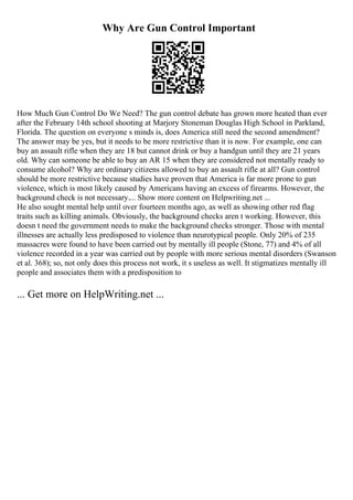 Why Are Gun Control Important
How Much Gun Control Do We Need? The gun control debate has grown more heated than ever
after the February 14th school shooting at Marjory Stoneman Douglas High School in Parkland,
Florida. The question on everyone s minds is, does America still need the second amendment?
The answer may be yes, but it needs to be more restrictive than it is now. For example, one can
buy an assault rifle when they are 18 but cannot drink or buy a handgun until they are 21 years
old. Why can someone be able to buy an AR 15 when they are considered not mentally ready to
consume alcohol? Why are ordinary citizens allowed to buy an assault rifle at all? Gun control
should be more restrictive because studies have proven that America is far more prone to gun
violence, which is most likely caused by Americans having an excess of firearms. However, the
background check is not necessary.... Show more content on Helpwriting.net ...
He also sought mental help until over fourteen months ago, as well as showing other red flag
traits such as killing animals. Obviously, the background checks aren t working. However, this
doesn t need the government needs to make the background checks stronger. Those with mental
illnesses are actually less predisposed to violence than neurotypical people. Only 20% of 235
massacres were found to have been carried out by mentally ill people (Stone, 77) and 4% of all
violence recorded in a year was carried out by people with more serious mental disorders (Swanson
et al. 368); so, not only does this process not work, it s useless as well. It stigmatizes mentally ill
people and associates them with a predisposition to
... Get more on HelpWriting.net ...
 
