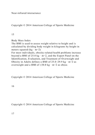 Near-infrared interactance
Copyright © 2014 American College of Sports Medicine
15
Body Mass Index
The BMI is used to assess weight relative to height and is
calculated by dividing body weight in kilograms by height in
meters squared (kg · m−2)
For most individuals, obesity-related health problems increase
beyond a BMI of 25.0 kg · m−2, and the Expert Panel on the
Identification, Evaluation, and Treatment of Overweight and
Obesity in Adults defines a BMI of 25.0–29.9 kg · m−2 as
overweight and a BMI of ≥30.0 kg · m−2 as obese.
Copyright © 2014 American College of Sports Medicine
16
Copyright © 2014 American College of Sports Medicine
17
 
