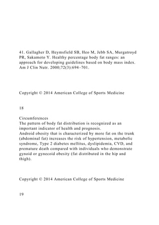 41. Gallagher D, Heymsfield SB, Heo M, Jebb SA, Murgatroyd
PR, Sakamoto Y. Healthy percentage body fat ranges: an
approach for developing guidelines based on body mass index.
Am J Clin Nutr. 2000;72(3):694–701.
Copyright © 2014 American College of Sports Medicine
18
Circumferences
The pattern of body fat distribution is recognized as an
important indicator of health and prognosis.
Android obesity that is characterized by more fat on the trunk
(abdominal fat) increases the risk of hypertension, metabolic
syndrome, Type 2 diabetes mellitus, dyslipidemia, CVD, and
premature death compared with individuals who demonstrate
gynoid or gynecoid obesity (fat distributed in the hip and
thigh).
Copyright © 2014 American College of Sports Medicine
19
 