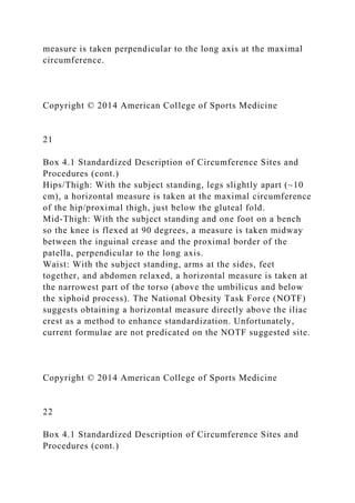 measure is taken perpendicular to the long axis at the maximal
circumference.
Copyright © 2014 American College of Sports Medicine
21
Box 4.1 Standardized Description of Circumference Sites and
Procedures (cont.)
Hips/Thigh: With the subject standing, legs slightly apart (~10
cm), a horizontal measure is taken at the maximal circumference
of the hip/proximal thigh, just below the gluteal fold.
Mid-Thigh: With the subject standing and one foot on a bench
so the knee is flexed at 90 degrees, a measure is taken midway
between the inguinal crease and the proximal border of the
patella, perpendicular to the long axis.
Waist: With the subject standing, arms at the sides, feet
together, and abdomen relaxed, a horizontal measure is taken at
the narrowest part of the torso (above the umbilicus and below
the xiphoid process). The National Obesity Task Force (NOTF)
suggests obtaining a horizontal measure directly above the iliac
crest as a method to enhance standardization. Unfortunately,
current formulae are not predicated on the NOTF suggested site.
Copyright © 2014 American College of Sports Medicine
22
Box 4.1 Standardized Description of Circumference Sites and
Procedures (cont.)
 