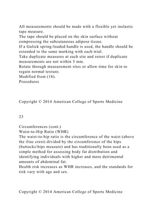 All measurements should be made with a flexible yet inelastic
tape measure.
The tape should be placed on the skin surface without
compressing the subcutaneous adipose tissue.
If a Gulick spring-loaded handle is used, the handle should be
extended to the same marking with each trial.
Take duplicate measures at each site and retest if duplicate
measurements are not within 5 mm.
Rotate through measurement sites or allow time for skin to
regain normal texture.
Modified from (18).
Procedures
Copyright © 2014 American College of Sports Medicine
23
Circumferences (cont.)
Waist-to-Hip Ratio (WHR)
The waist-to-hip ratio is the circumference of the waist (above
the iliac crest) divided by the circumference of the hips
(buttocks/hips measure) and has traditionally been used as a
simple method for assessing body fat distribution and
identifying individuals with higher and more detrimental
amounts of abdominal fat.
Health risk increases as WHR increases, and the standards for
risk vary with age and sex.
Copyright © 2014 American College of Sports Medicine
 