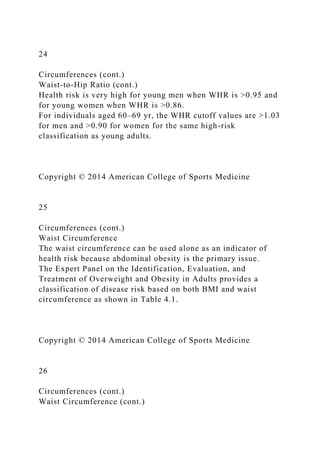 24
Circumferences (cont.)
Waist-to-Hip Ratio (cont.)
Health risk is very high for young men when WHR is >0.95 and
for young women when WHR is >0.86.
For individuals aged 60–69 yr, the WHR cutoff values are >1.03
for men and >0.90 for women for the same high-risk
classification as young adults.
Copyright © 2014 American College of Sports Medicine
25
Circumferences (cont.)
Waist Circumference
The waist circumference can be used alone as an indicator of
health risk because abdominal obesity is the primary issue.
The Expert Panel on the Identification, Evaluation, and
Treatment of Overweight and Obesity in Adults provides a
classification of disease risk based on both BMI and waist
circumference as shown in Table 4.1.
Copyright © 2014 American College of Sports Medicine
26
Circumferences (cont.)
Waist Circumference (cont.)
 