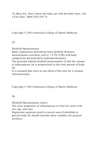 14. Bray GA. Don’t throw the baby out with the bath water. Am
J Clin Nutr. 2004;79(3):347–9.
Copyright © 2014 American College of Sports Medicine
29
Skinfold Measurements
Body composition determined from skinfold thickness
measurements correlates well (r = 0.70–0.90) with body
composition determined by hydrodensitometry.
The principle behind skinfold measurements is that the amount
of subcutaneous fat is proportional to the total amount of body
fat.
It is assumed that close to one-third of the total fat is located
subcutaneously.
Copyright © 2014 American College of Sports Medicine
30
Skinfold Measurements (cont.)
The exact proportion of subcutaneous to total fat varies with
sex, age, and race.
Regression equations used to convert sum of skinfolds to
percent body fat should consider these variables for greatest
accuracy.
 