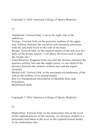 Copyright © 2014 American College of Sports Medicine
31
Abdominal: Vertical fold; 2 cm to the right side of the
umbilicus
Triceps: Vertical fold; on the posterior midline of the upper
arm, halfway between the acromion and olecranon processes,
with the arm held freely to the side of the body
Biceps: Vertical fold; on the anterior aspect of the arm over the
belly of the biceps muscle, 1 cm above the level used to mark
the triceps site
Chest/Pectoral: Diagonal fold; one-half the distance between the
anterior axillary line and the nipple (men), or one-third of the
distance between the anterior axillary line and the nipple
(women)
Medial calf: Vertical fold; at the maximum circumference of the
calf on the midline of its medial border
Box 4.2 Standardized Description of Skinfold Sites and
Procedures
SKINFOLD SITE
Copyright © 2014 American College of Sports Medicine
32
Midaxillary: Vertical fold; on the midaxillary line at the level
of the xiphoid process of the sternum. An alternate method is a
horizontal fold taken at the level of the xiphoid/sternal border
in the midaxillary line
 