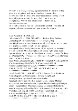 Present in a clear, concise, logical manner the results of the
data you are given and must calculate, compared to
norms listed in the texts and other resources you may select
depending on which of the three lab reports you are
completing. Present the information in tables only.
----------------------
in the attachments you will see all info needed about the lab
report and what you need to know about the results.
Lab Patients Fall 2014.xlsx
John JamesFALL 2014 BIO345OL.1 Patient Data SetJohn
JamesTopicValueGoalExercise, lose weight, stop
smokingHistory/personalsmokes socially 1/2 pk per week, does
not exercise, works long hours as a produce
managerHistory/familyfather died of MI age 60, he answered
yes on the PAR-Q and complains of a sore right knee from a
sports injury 10 yrs ago,Medicationatorvastatin, tylenol for knee
painGenderMAge40height (in) 70weight (lbs)200Circumference
waist (in)40Skinfolds
(mm)ChestAbdomenThigh253215HR/resting80BP/resting138/84
Cholesterol (mg·dL-1)242LDL Cholesterol162HDL
Cholesterol58Triglycerides202***********************
EVERYTHING BELOW THIS IS FOR LAB 2 and 3
*************************
Sarah SmithFALL 2014 BIO345OL.1 Patient Data SetSarah
SmithTopicValueGoalExercise to lose weight, get
strongerHistory/personaldoes not exercise,
teacherHistory/familyFather hypertension, obese; Mother
overweightMedicationAviane, alprazolamGenderFAge30height
(in) 64weight (lbs)147Circumference waist (in)34Skinfolds
(mm)tricepssuprailiacthigh241820HR/resting72BP/resting124/8
0Cholesterol (mg·dL-1)198LDL Cholesterol132HDL
Cholesterol39Triglycerides148***********************
EVERYTHING BELOW THIS IS FOR LAB 2 and 3
*************************
 